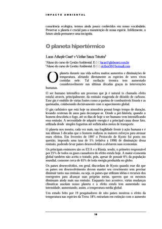 IMPACTO       AMBIENTAL




consciência ecológica, termos ainda pouco conhecidos em nosso vocabulário.
Preservar o planeta é crucial para a manutenção de nossa espécie. Infelizmente, o
futuro ainda permanece uma incógnita.



O planeta hipertérmico
Lucas Athayde Couria e Victhor Souza Teixeirab
a
Aluno do curso de Gestão Ambiental. E- lucas@globonet.com.br
b
Aluno do curso de Gestão Ambiental. E- victhor30@hotmail.com



    O
           planeta durante sua vida sofreu muitos aumentos e diminuições de
           temperatura, afetando diretamente as espécies de seres vivos
           contidas nele. Tal oscilação térmica tem aumentado
           consideravelmente nas últimas décadas graças às intervenções
humanas.
O ser humano intensifica um processo que já é natural (o chamado efeito
estufa) através, principalmente, da emissão exagerada de dióxido de carbono.
Esse gás é emitido de várias fontes como a queima de combustíveis fósseis e as
queimadas, colaborando decisivamente com o aquecimento global.
O gás carbônico que está hoje na atmosfera possui longo tempo de duração,
levando centenas de anos para decompor-se. Desde a pré-história, quando o
homem descobriu o fogo, até os dias de hoje o ser humano vem intensificando
essa emissão. A necessidade de adquirir energia é a principal causa desse fato,
utilizada desde simples fogueiras até sofisticados meios de transporte.
O planeta nos mostra, cada vez mais, sua fragilidade frente à ação humana e é
nas últimas 5 décadas que o homem realizou os maiores esforços para atenuar
esses efeitos. Em fevereiro de 1997 o Protocolo de Kyoto foi posto em
questão, impondo uma taxa de 5% (relativa a 1990) de diminuição dessa
emissão, podendo levar países desenvolvidos a afetarem suas economias.
Os principais emissores são os EUA e a Rússia, sendo, o primeiro responsável
por 25% de todos os gases causadores do efeito estufa hoje. A maior economia
global também não aceita o tratado, pois, apesar de possuir 6% da população
mundial, consome cerca de 65% de toda energia produzida no globo.
Os países desenvolvidos, em geral, discordam de Kyoto quando esse diz que
os países em desenvolvimento devem manter seu crescimento sem precisar
diminuir tanto sua emissão, ou seja, os países que utilizam idéias e recursos dos
emergentes para alcançar suas próprias metas, querem que os mesmos
diminuam ainda mais sua emissão. Enquanto isso acontece, várias mudanças
climáticas assolam nosso planeta e o efeito estufa tem aumentado sua
intensidade, aumentando, assim, a temperatura média global.
Um estudo feito por 19 pesquisadores de oito países mostrou o efeito da
temperatura nas espécies da Terra: 18% entrariam em extinção com o aumento




                                       18
 