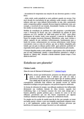 IMPACTO       AMBIENTAL




- inconstância de temperatura nas estações do ano (invernos quentes e verões
frios);
- efeito estufa, sendo prejudicial ao meio ambiente quando em excesso. Esse
nível elevado da concentração de gás carbônico acaba retendo a reflexão da
radiação solar que é uma radiação infravermelha, ou seja, calor, aumentando
assim a temperatura global, causando diversos impactos ambientais como, por
exemplo, a ocorrência de um tornado, denominado Catarina, no Sul do país,
fato inédito em áreas urbanas no Brasil.
Medidas de remediação do problema têm sido propostas e providenciadas,
como o Protocolo de Kyoto, que visa a diminuição da emissão de gases
poluentes em 5,2%, iniciado em 1990 tendo prazo até 2012, pelos paises
participantes do tratado, tendo como proposta: o aumento da utilização de
fontes de energias renováveis (biomassa, hidroelétrica, solar, maré, térmica e
eólica), captação do gás carbônico (reflorestamento, bombeamento para o
fundo do oceano, armazenamento em cavernas subterrâneas), tendo formas
convenientes como as cotas de carbono, que são os limites estipulados pelo
tratado, que um país ou alianças podem emitir gases poluentes, podendo ser
negociadas dentre países ou elevadas através de reflorestamento pelo mundo.
O homem degradou muito o meio ambiente, e agora passou a dar a devida atenção
para tal meio fundamental, visando o desenvolvimento sustentável e reduzir a
agressão ao “planeta vida”, deixando a dúvida eminente: Quanto tempo a Terra
ainda irá sobreviver?



Estufa-se um planeta*
Christian Lacerda
Aluno do curso de Sistemas de Informação. E- christian@usp.br



T
          odos, mesmo que intuitivamente, pensamos nas alterações pelas quais
          passa o nosso planeta hoje e sabemos que cada vez mais a
          interferência humana tem provocado algum tipo de mudança global.
          Essa atitude nossa de cada dia nos trouxe tamanhas mudanças que suas
conseqüências verificadas hoje refletem um passado recente de euforia
industrial-tecnológica sem preocupações com possíveis impactos ambientais.
As formas de obtenção de energia e sua utilização atualmente têm influenciado
diretamente nas condições naturais do clima terrestre, segundo José
Goldenberg, hoje, o ser humano consome dez vezes mais energia que o
homem primitivo, quando partimos para a maneira de como se dá esta
utilização, percebemos que um dos fatores responsáveis por algumas
mudanças climáticas inesperadas é a queima de combustíveis fósseis.
No simples ato de acordar de manhã num dia de frio, por exemplo, ao tomar
um banho quente e deixar o carro um tempinho esquentando enquanto toma-
se o café rapidamente, podem estar envolvidos diversos processos que
interferem, de maneira nem sempre favorável, no ciclo ambiental.


                                     20
 