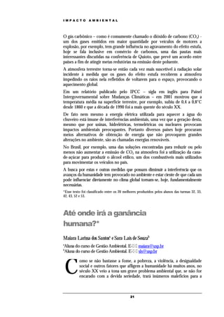 IMPACTO          AMBIENTAL




O gás carbônico – como é comumente chamado o dióxido de carbono (CO2) -
um dos gases emitidos em maior quantidade por veículos de motores a
explosão, por exemplo, tem grande influência no agravamento do efeito estufa,
hoje se fala inclusive em comércio de carbonos, uma das pautas mais
interessantes discutidas na conferência de Quioto, que prevê um acordo entre
países a fim de atingir metas redutórias na emissão deste poluente.
A atmosfera terrestre torna-se então cada vez mais suscetível à radiação solar
incidente à medida que os gases do efeito estufa recobrem a atmosfera
impedindo os raios nela refletidos de voltarem para o espaço, provocando o
aquecimento global.
Em um relatório publicado pelo IPCC – sigla em inglês para Painel
Intergovernamental sobre Mudanças Climáticas – em 2001 mostrou que a
temperatura média na superfície terrestre, por exemplo, subiu de 0,4 a 0,8°C
desde 1860 e que a década de 1990 foi a mais quente do século XX.
De fato nem mesmo a energia elétrica utilizada para aquecer a água do
chuveiro está imune de interferências ambientais, uma vez que a geração desta,
mesmo que por usinas, hidrelétricas, termelétricas ou nucleares provocam
impactos ambientais preocupantes. Portanto diversos países hoje procuram
meios alternativos de obtenção de energia que não provoquem grandes
alterações no ambiente, são as chamadas energias renováveis.
No Brasil, por exemplo, uma das soluções encontradas para reduzir ou pelo
menos não aumentar a emissão de CO2 na atmosfera foi a utilização da cana-
de-açúcar para produzir o álcool etílico, um dos combustíveis mais utilizados
para movimentar os veículos no país.
A busca por estas e outras medidas que possam diminuir a interferência que os
avanços da humanidade tem provocado no ambiente e estar ciente de que cada um
pode influenciar diretamente no clima global tornam-se, hoje, fundamentalmente
necessárias.
*Esse texto foi classificado entre os 20 melhores produzidos pelos alunos das turmas 32, 33,
42, 43, 52 e 53.



Até onde irá a ganância
humana?*
Maiara Larissa dos Santosa e Sara Laís de Souzab
a
Aluna do curso de Gestão Ambiental. E- maiara@usp.br
b
Aluna do curso de Gestão Ambiental. E- sls@usp.br



    C
          omo se não bastasse a fome, a pobreza, a violência, a desigualdade
          social e outros fatores que afligem a humanidade há muitos anos, no
          século XX veio a tona um grave problema ambiental que, se não for
          encarado com a devida seriedade, trará inúmeros malefícios para a



                                            21
 