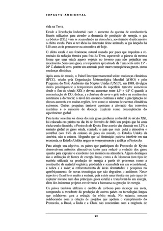 IMPACTO          AMBIENTAL




vida na Terra.
Desde a Revolução Industrial, com o aumento da queima de combustíveis
fósseis utilizados para atender a demanda de produção de energia, o gás
carbônico (CO2) vem se acumulando na atmosfera, acentuando drasticamente
o efeito estufa. Para se ter idéia da dimensão desse acúmulo, o gás lançado há
150 anos atrás permanece na atmosfera até hoje.
O efeito estufa é um fenômeno natural causado por gases que impedem a re-
emissão da radiação térmica para fora da Terra, aquecendo o planeta da mesma
forma que uma estufa aquece vegetais no inverno para não prejudicar seu
crescimento. Sem esses gases, a temperatura aproximada da Terra seria entre 15º -
20º C abaixo de zero, porém seu acúmulo pode trazer conseqüências graves, como
mudanças climáticas.
Após anos de estudo, o Painel Intergovernamental sobre mudanças climáticas
(IPCC), criado pela Organização Meteorológica Mundial (WMO) e pelo
Programa do Meio Ambiente das Nações Unidas (UNEP), em 1988, divulgou
dados preocupantes: a temperatura média da superfície terrestre aumentou
desde o fim do século XIX e deverá aumentar entre 1,5º e 4,5º C quando a
concentração de CO2 dobrar; a cobertura de neve e gelo sobre os continentes
continuou a decrescer; o nível dos oceanos continua a subir; a precipitação de
chuvas aumenta em muitas regiões, bem como o número de eventos climáticos
extremos. Outras pesquisas também apontam a alteração das correntes
marinhas e o aumento de doenças tropicais como conseqüências do
aquecimento global.
Para tentar amenizar os danos do mais grave problema ambiental do século XXI,
foi colocado em prática no dia 16 de fevereiro de 2005 um projeto que há anos
vinha sendo discutido, o Protocolo de Kyoto. Esse acordo visa diminuir em 5,2% a
emissão global de gases estufa, contudo, o país que mais polui a atmosfera e
contribui com 25% da emissão de gases no mundo, os Estados Unidos da
América, não o assinou. Alegando que tal diminuição poderia interferir em sua
economia, os Estados Unidos negam-se veementemente a ratificar o Protocolo.
Para atingir seu objetivo, os países que participam do Protocolo de Kyoto
desenvolvem métodos alternativos tanto para reduzir a emissão dos gases
quanto para capturar o excedente dos mesmos na atmosfera. Alguns destaques
são a utilização de fontes de energia limpa, como a da biomassa (um tipo de
matéria utilizada na produção de energia a partir de processos como a
combustão de material orgânico, produzida e acumulada em um ecossistema),
a eólica e a solar; o reflorestamento de áreas desmatadas; e pesquisas no
aperfeiçoamento de novas tecnologias que não degradem o ambiente. Neste
aspecto o Brasil tem muito a ensinar, pois existe uma técnica no país capaz de
capturar metano (um dos principais gases estufa) e transformá-lo em energia,
além dos inúmeros projetos envolvendo a biomassa na geração de energia.
Os países também utilizam o crédito de carbono para alcançar sua meta,
comprando o excedente da produção de outros países ou tecnologias limpas
que colaborem para a redução do efeito estufa. No entanto, mesmo
colaborando com a criação de projetos que apóiam o cumprimento do
Protocolo, o Brasil, a Índia e a China não concordam com a exigência de


                                       22
 
