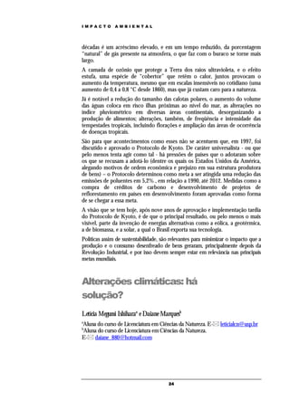 IMPACTO        AMBIENTAL




décadas é um acréscimo elevado, e em um tempo reduzido, da porcentagem
“natural” de gás presente na atmosfera, o que faz com o buraco se torne mais
largo.
A camada de ozônio que protege a Terra dos raios ultravioleta, e o efeito
estufa, uma espécie de “cobertor” que retêm o calor, juntos provocam o
aumento da temperatura, mesmo que em escalas insensíveis no cotidiano (uma
aumento de 0,4 a 0,8 °C desde 1860), mas que já custam caro para a natureza.
Já é notável a redução do tamanho das calotas polares, o aumento do volume
das águas coloca em risco ilhas próximas ao nível do mar, as alterações no
índice pluviométrico em diversas áreas continentais, desorganizando a
produção de alimentos; alterações, também, de freqüência e intensidade das
tempestades tropicais, incluindo florações e ampliação das áreas de ocorrência
de doenças tropicais.
São para que acontecimentos como esses não se acentuem que, em 1997, foi
discutido e aprovado o Protocolo de Kyoto. De caráter universalista - ou que
pelo menos tenta agir como tal - há pressões de países que o adotaram sobre
os que se recusam a adotá-lo (dentre os quais os Estados Unidos da América,
alegando motivos de ordem econômica e prejuízo em sua estrutura produtora
de bens) – o Protocolo determinou como meta a ser atingida uma redução das
emissões de poluentes em 5,2% , em relação a 1990, até 2012. Medidas como a
compra de créditos de carbono e desenvolvimento de projetos de
reflorestamento em países em desenvolvimento foram aprovadas como forma
de se chegar a essa meta.
A visão que se tem hoje, após nove anos de aprovação e implementação tardia
do Protocolo de Kyoto, é de que o principal resultado, ou pelo menos o mais
visível, parte da invenção de energias alternativas como a eólica, a geotérmica,
a de biomassa, e a solar, a qual o Brasil exporta sua tecnologia.
Políticas assim de sustentabilidade, são relevantes para minimizar o impacto que a
produção e o consumo desenfreado de bens geraram, principalmente depois da
Revolução Industrial, e por isso devem sempre estar em relevância nas principais
metas mundiais.



Alterações climáticas: há
solução?
Letícia Megumi Ishiharaa e Daiane Marquesb
a
Aluna do curso de Licenciatura em Ciências da Natureza. E- leticialcn@usp.br
b
Aluna do curso de Licenciatura em Ciências da Natureza.
E- daiane_880@hotmail.com




                                       24
 
