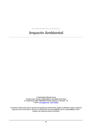 VOLUME ESPECIAL DA REVISTA


                              Impacto Ambiental




                                           Paulo Rogério Miranda Correia
                        Escola de Artes, Ciências e Humanidades, Universidade de São Paulo
                      Av Arlindo Bettio 1000 • 03828-000 • Ermelino Matarazzo • São Paulo - SP
                                     Contato: www.grupiec.org / prmc@usp.br


Comentário: Embora todo esforço seja feito para garantir que nenhum dado, opinião ou afirmativa errada ou enganosa
  apareçam nessa revista, deixa-se claro que o conteúdo dos textos aqui publicados são de responsabilidade, única e
                                     exclusiva, dos respectivos autores envolvidos.




                                                         ii
 