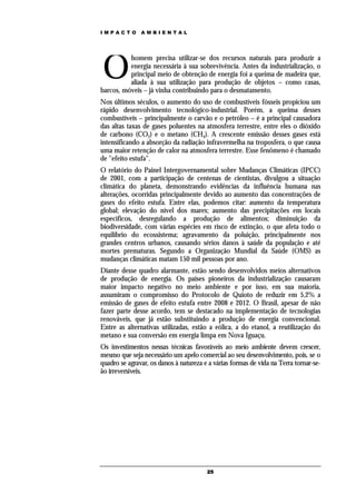 IMPACTO        AMBIENTAL




O
          homem precisa utilizar-se dos recursos naturais para produzir a
          energia necessária à sua sobrevivência. Antes da industrialização, o
          principal meio de obtenção de energia foi a queima de madeira que,
          aliada à sua utilização para produção de objetos – como casas,
barcos, móveis – já vinha contribuindo para o desmatamento.
Nos últimos séculos, o aumento do uso de combustíveis fósseis propiciou um
rápido desenvolvimento tecnológico-industrial. Porém, a queima desses
combustíveis – principalmente o carvão e o petróleo – é a principal causadora
das altas taxas de gases poluentes na atmosfera terrestre, entre eles o dióxido
de carbono (CO2) e o metano (CH4). A crescente emissão desses gases está
intensificando a absorção da radiação infravermelha na troposfera, o que causa
uma maior retenção de calor na atmosfera terrestre. Esse fenômeno é chamado
de "efeito estufa".
O relatório do Painel Intergovernamental sobre Mudanças Climáticas (IPCC)
de 2001, com a participação de centenas de cientistas, divulgou a situação
climática do planeta, demonstrando evidências da influência humana nas
alterações, ocorridas principalmente devido ao aumento das concentrações de
gases do efeito estufa. Entre elas, podemos citar: aumento da temperatura
global; elevação do nível dos mares; aumento das precipitações em locais
específicos, desregulando a produção de alimentos; diminuição da
biodiversidade, com várias espécies em risco de extinção, o que afeta todo o
equilíbrio do ecossistema; agravamento da poluição, principalmente nos
grandes centros urbanos, causando sérios danos à saúde da população e até
mortes prematuras. Segundo a Organização Mundial da Saúde (OMS) as
mudanças climáticas matam 150 mil pessoas por ano.
Diante desse quadro alarmante, estão sendo desenvolvidos meios alternativos
de produção de energia. Os países pioneiros da industrialização causaram
maior impacto negativo no meio ambiente e por isso, em sua maioria,
assumiram o compromisso do Protocolo de Quioto de reduzir em 5,2% a
emissão de gases de efeito estufa entre 2008 e 2012. O Brasil, apesar de não
fazer parte desse acordo, tem se destacado na implementação de tecnologias
renováveis, que já estão substituindo a produção de energia convencional.
Entre as alternativas utilizadas, estão a eólica, a do etanol, a reutilização do
metano e sua conversão em energia limpa em Nova Iguaçu.
Os investimentos nessas técnicas favoráveis ao meio ambiente devem crescer,
mesmo que seja necessário um apelo comercial ao seu desenvolvimento, pois, se o
quadro se agravar, os danos à natureza e a várias formas de vida na Terra tornar-se-
ão irreversíveis.




                                        25
 