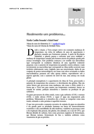Seção
IMPACTO   AMBIENTAL




                                                                      T53
              Realmente um problema...
              Marília Castilho Fernandesa e Rafael Pontesb
              a
               Aluna do curso de Obstetrícia. E- mariliacf@usp.br
              b
               Aluno do curso de Ciências da Atividade Física.



                  D
                          esde a criação, a Terra sempre esteve em constantes mudanças de
                          temperatura, em ciclos de milhares de anos de aquecimento e
                          glaciação causados por fenômenos naturais. A partir da Revolução
                          Industrial, o planeta passou a enfrentar uma nova realidade: a
              mudança de temperatura causada pelo homem através da poluição gerada pelo
              avanço tecnológico. Este problema começou a ser sentido nos microclimas
              (que corresponde às condições climáticas de uma superfície realmente
              pequena), com o aumento de temperatura nos grandes centros urbanos e mais
              recentemente no macroclima (que corresponde ao clima médio ocorrente num
              território relativamente vasto, exigindo, para sua caracterização, dados de um
              conjunto de postos meteorológicos; em zonas com relevo acentuado os dados
              macroclimáticos possuem um valor apenas relativo, especialmente sob o
              aspecto agrícola), com o aumento do nível do mar, uma ameaça em escala
              global.
              A principal conseqüência é o aquecimento do clima da Terra, provocando o
              aumento da temperatura dos oceanos e o derretimento das geleiras. Mas são
              vários fatores que provocam essas mudanças, tais como o efeito estufa (é a
              forma que a Terra tem para manter sua temperatura constante), buraco na
              camada de ozônio, poluição atmosférica e aumento na produção de gás
              carbônico.
              Os gases precursores do efeito estufa, como o gás carbônico (CO2), o metano
              (CH4), o óxido nitroso (NO2), o vapor d’ água são responsáveis pelo
              problema. Misturando-se á atmosfera eles a fazem se comportar como uma
              estufa, retirando o calor próximo á superfície terrestre.
              O que tem provocado o aumento excessivo de emissão de gases na atmosfera
              é em grande parte as atividades humanas em busca do desenvolvimento
              econômico e das comodidades da vida moderna, e também os processos como
              o da respiração (das pessoas, das plantas, dos animais), ou o uso de CFCs, que
              liberam dióxido de carbono, bem como processos orgânicos de fermentação,
              que liberam metano, fermentação do lixo e, também acidentes como
              vazamentos de gás ou petróleo.



                                         26
 