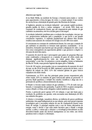 IMPACTO       AMBIENTAL




alimentos que ingeria.
Já na Idade Média, no nordeste da Europa, o homem usava muito o carvão
para aquecimento, a força da água, do vento, e, a tração animal. O uso caótico
do carvão levou a destruição de grande parte das florestas da Europa.
A Inglaterra, pioneira na revolução industrial – por possuir capital excedente,
grandes jazidas de ferro e outras vantagens – no século XIX, fazia uso
constante de combustíveis fósseis, que são responsáveis pela emissão de gás
carbônico na atmosfera, este leva séculos para se decompor.
A revolução industrial contribuiu para a evolução das tecnologias, esta por sua
vez, proporcionou melhorias para a população, o que levou a um grande
crescimento vegetativo. A explosão populacional nos últimos dois séculos
resultou num aumento do consumo de energia cerca de 100 vezes maior.
O crescimento no consumo de combustíveis fósseis, fez com que a emissão de
gás carbônico na atmosfera se tornasse mais agressiva, acumulando – se na
atmosfera, formando uma barreira que não permite a dissipação de calor, o que
têm como conseqüência um aquecimento global, o que promove o degelo e a
elevação do nível dos mares.
O aumento do nível do mar é preocupante para países de pequenas ilhas que
estão condenados a desaparecer se a emissão de gases de efeito estufa não
diminuir significativamente.Ao todo são trinta países ilhas “semi –
sentenciados” a este fim. Os primeiros a serem atingidos, foram os habitantes
da Ilha de Tuvalu, essas pessoas fugiram das águas para a Tailândia.
Cerca de 141 nações, preocupadas com as conseqüências do aumento do nível
do mar, no dia 16 de fevereiro de 2005, apoiaram o protocolo de kioto, com o
objetivo de reduzir ate 2012, 5,2% das emissões globais de gases tóxicos
causadores do efeito estufa.
Curiosamente, os EUA, um dos principais países jovens responsáveis pelo
efeito estufa, (25% as emissões de gases tóxicos),não aderiu ao protocolo. O
governo Bush questiona a verdade dos estudos científicos e alega não ter a
pretensão de sacrificar o desenvolvimento da nação.
O Brasil é o terceiro maior emissor de gás carbônico, e 77% de todo esse gás
lançado, é conseqüência das queimadas. A partir de 2013, os países emergentes,
como o Brasil e a China, serão obrigados a aderir também ao Kioto.
Porém, o protocolo prevê apenas 5.2% de redução, o que não basta para a
resolução do problema em questão, seria necessária uma diminuição de 60%
nas emissões dos gases.
A ciência e a tecnologia, causadores diretos, ou indiretos de graves problemas
ambientais, têm papel indispensáveis na sua solução, pois estes geram respostas
tecnológicas para a necessária redução do uso de combustíveis fósseis como
fonte de energia. A principal resposta seria o uso de fontes alternativas de
energia, como o álcool, o que seria muito lucrativo para o Brasil, a energia
nuclear, a eólica, e outras que a ciências e a tecnologia já descobriram ou irão
descobrir.Criando assim um incrível maniqueísmo ao seu redor, um eterno
paradoxo entre a criação e a destruição.



                                      28
 