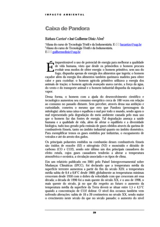 IMPACTO       AMBIENTAL




Caixa de Pandora
Bárbara Carrizoa e José Guilherme Diniz Alvesb
a
Aluna do curso de Tecnologia Têxtil e da Indumentária. E- bacarrizo@usp.br
b
Aluno do curso de Tecnologia Têxtil e da Indumentária.
E- guilhermediniz@usp.br


        inquestionável o uso de potencial de energia para melhorar a qualidade

    É   de vida humana, visto que desde os primórdios o homem procura
        evoluir seus modos de obter energia: o homem primitivo, sem uso do
        fogo, dispunha apenas de energia dos alimentos que ingeria; o homem
caçador além da energia dos alimentos também queimava madeira para obter
calor e para cozinhar; o homem agrícola primitivo utilizava a energia dos
animais de tração; o homem agrícola avançado usava carvão, a força da água,
do vento e do transporte animal e o homem industrial dispunha da máquina à
vapor.
Dessa forma, o homem com a ajuda do desenvolvimento cientifico e
tecnológico aumentou seu consumo energético cerca de 100 vezes em relação
ao consumo no passado distante. Sem perceber, através dessa sua ambição e
curiosidade, cometeu o mesmo que erro que Pandora (personagem da
mitologia): abriu uma caixa e espalhou o mal por todo o mundo, sendo agora o
mal representado pela degradação do meio ambiente causada pelo mau uso
que o homem faz das fontes de energia. Tal degradação ameaça a saúde
humana e a qualidade de vida, além de afetar o equilíbrio e a diversidade
biológica, tudo isso gerado pela emissão de gases obtidos através da queima de
combustíveis fósseis, tanto no âmbito industrial quanto no âmbito doméstico.
Para exemplificar temos os gases emitidos por indústrias, o escapamento de
veículos e até do arroto dos gados.
Os principais poluentes emitidos na combustão desses combustíveis fósseis
são óxidos de enxofre (S2) e nitrogênio (N2) e monóxido e dióxido de
carbono (CO e CO2), sendo este último um dos principais causadores do
efeito estufa, cujos gases causadores tenderão a alterar a temperatura
atmosférica e oceânica, a circulação associada e os tipos de clima.
Em um relatório publicado em 2001 pelo Painel Intergovernamental sobre
Mudanças Climáticas (IPCC), foi declarado que a temperatura média da
superfície terrestre aumentou a partir do fim do século XIX: a temperatura
média subiu de 0,4 a 0,8°C desde 1860; globalmente as temperaturas mínimas
cresceram desde 1950 com o dobro da velocidade com que cresceram até essa
década; a década de 1990 foi a mais quente do século XX, e o ano de 1998, o
mais quente do século, já no que diz respeito ao futuro o aumento da
temperatura média da superfície da Terra deverá se situar entre 1,5 e 4,5°C
quando a concentração de CO2 dobrar. O nível dos oceanos também vem
sofrendo alterações: subiu de 10 a 20 centímetros no século XX, sendo maior
o crescimento neste século do que no século passado; o aumento do nível



                                     29
 