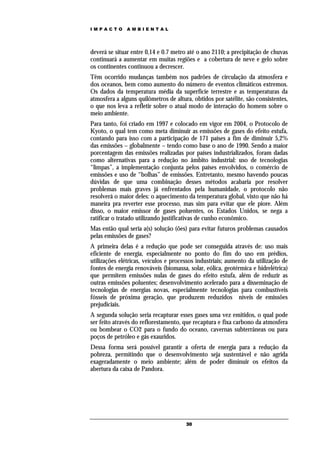 IMPACTO       AMBIENTAL




deverá se situar entre 0,14 e 0.7 metro até o ano 2110; a precipitação de chuvas
continuará a aumentar em muitas regiões e a cobertura de neve e gelo sobre
os continentes continuou a decrescer.
Têm ocorrido mudanças também nos padrões de circulação da atmosfera e
dos oceanos, bem como aumento do número de eventos climáticos extremos.
Os dados da temperatura média da superfície terrestre e as temperaturas da
atmosfera a alguns quilômetros de altura, obtidos por satélite, são consistentes,
o que nos leva a refletir sobre o atual modo de interação do homem sobre o
meio ambiente.
Para tanto, foi criado em 1997 e colocado em vigor em 2004, o Protocolo de
Kyoto, o qual tem como meta diminuir as emissões de gases do efeito estufa,
contando para isso com a participação de 171 países a fim de diminuir 5,2%
das emissões – globalmente – tendo como base o ano de 1990. Sendo a maior
porcentagem das emissões realizadas por países industrializados, foram dadas
como alternativas para a redução no âmbito industrial: uso de tecnologias
“limpas”, a implementação conjunta pelos países envolvidos, o comércio de
emissões e uso de “bolhas” de emissões. Entretanto, mesmo havendo poucas
dúvidas de que uma combinação desses métodos acabaria por resolver
problemas mais graves já enfrentados pela humanidade, o protocolo não
resolverá o maior deles: o aquecimento da temperatura global, visto que não há
maneira pra reverter esse processo, mas sim para evitar que ele piore. Além
disso, o maior emissor de gases poluentes, os Estados Unidos, se nega a
ratificar o tratado utilizando justificativas de cunho econômico.
Mas então qual seria a(s) solução (ões) para evitar futuros problemas causados
pelas emissões de gases?
A primeira delas é a redução que pode ser conseguida através de: uso mais
eficiente de energia, especialmente no ponto do fim do uso em prédios,
utilizações elétricas, veículos e processos industriais; aumento da utilização de
fontes de energia renováveis (biomassa, solar, eólica, geotérmica e hidrelétrica)
que permitem emissões nulas de gases do efeito estufa, além de reduzir as
outras emissões poluentes; desenvolvimento acelerado para a disseminação de
tecnologias de energias novas, especialmente tecnologias para combustíveis
fósseis de próxima geração, que produzem reduzidos níveis de emissões
prejudiciais.
A segunda solução seria recapturar esses gases uma vez emitidos, o qual pode
ser feito através do reflorestamento, que recaptura e fixa carbono da atmosfera
ou bombear o CO2 para o fundo do oceano, cavernas subterrâneas ou para
poços de petróleo e gás exauridos.
Dessa forma será possível garantir a oferta de energia para a redução da
pobreza, permitindo que o desenvolvimento seja sustentável e não agrida
exageradamente o meio ambiente; além de poder diminuir os efeitos da
abertura da caixa de Pandora.




                                       30
 