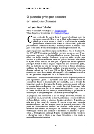IMPACTO       AMBIENTAL




O planeta grita por socorro
em meio às chamas
Laís Lopesa e Ricardo Galhardonib
a
Aluna do curso de Gerontologia. E- laislopes@usp.br
b
Aluno do curso de Gerontologia. E- rigalhardoni@usp.br



    C
         om a extensão do planeta Terra é impossível extinguir todos os
         problemas ambientais. Hoje, o que se fala é no famoso aquecimento
         global que acarreta mudanças climáticas; o efeito estufa, agravado
         principalmente pela emissão de dióxido de carbono (CO2), produzido
pela queima de combustíveis fósseis; a acidificação devido à poluição e aos
gases como óxidos de enxofre e nitrogênio; inúmeros problemas sem fim.
A preocupação com a questão ecológica mundial data do final da década de 60.
Em 1972 a ONU começou seus trabalhos, entretanto apenas nos anos 80 que
o problema rompeu os círculos especializados e passou a fazer parte de um
debate em âmbito mundial. Atualmente, percebe-se vários acordos para
amenizar os problemas ambientais, o que tem ganhado destaque é o Protocolo
de Kyoto, acordo assinado em 1997 por 160 países que davam o primeiro
passo para reduzir a emissão de gases responsáveis pelo aquecimento global,
além da indicação do uso de energias renováveis e fontes alternativas,
problemas que foram discutidos e acordados pela primeira vez na convenção
climática realizada na Eco 92 em 1992, no Rio de Janeiro. Após diversos
embates com países desenvolvidos, a Rússia ratifica o Protocolo em novembro
de 2004, permitindo o vigor deste em 16 de fevereiro de 2005.
Para entender, a importância desta contenção de emissão de gases responsáveis
pelo aquecimento global, é importante saber que a intensa queima de
combustíveis fósseis e desmatamento por queimadas, leva a elevação da
temperatura média em diversas escalas de ação, como conseqüência podemos
ter grandes distúrbios climáticos, com elevação dos níveis dos oceanos (pelo
derretimento progressivo das calotas polares) exemplo disso é o que ocorreu
na Ilha de Tuvalu no Pacífico; mudanças no ciclo hidrológico, que levariam a
modificações de paisagens vegetais e afetariam as produções agrícolas.
As propostas para aumentarem o uso de energia renováveis, trocando os
combustíveis fósseis, foram feitas na Eco 92, enfrentando a enorme resistência
do Japão, Estados Unidos e sobretudo dos países produtores de petróleo. A
cada ano, a taxa anual do consumo de energia nesses países aumenta
consideravelmente, por isso recusam assinar tal protocolo em questão. Os
países em desenvolvimento também não deveriam medir esforços para
reformular sua estrutura de produção e de consumo de energia, e realizar
contribuições efetivas para controlar o crescimento de emissões de gases-
estufa. O Brasil apresenta tecnologia de ponta em relação à energias renováveis
e alternativas como o biogás e as células fotovoltaicas e tem muito a
compartilhar com outros países.



                                      31
 