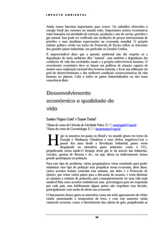 IMPACTO       AMBIENTAL




Ainda temos barreiras importantes para vencer. Os subsídios oferecidos à
energia fóssil são enormes no mundo todo. Importantes setores econômicos
estão baseados em atividades de extração, produção e uso de carvão, petróleo e
gás natural. Isso pode ser verificado nas oscilações de preços internacionais de
petróleo e suas imediatas repercussões na economia mundial. O próprio
embate político vivido em torno do Protocolo de Kyoto reflete os interesses
dos grandes países industriais, em particular os Estados Unidos.
É imprescindível dizer que a questão ambiental não diz respeito só a
degradação do meio ambiente dito “natural”, mas também a degradação das
condições de vida das sociedades atuais e a própria sobrevivência humana. O
crescimento econômico deve se basear em políticas de atuação capazes de
manter uma exploração racional dos recursos naturais, e levar sua utilização em
prol do desenvolvimento e das melhores condições socioeconômicas da vida
humana no planeta. Cabe a todos os países industrializados ou não toma
consciência disto.



Desenvolvimento
econômico e qualidade de
vida
Samira Najara Gattia e Tayane Trainab
a
Aluna do curso de Ciências da Atividade Física. E- samiragatti@usp.br
b
Aluna do curso de Gerontologia. E- tayanetraina@usp.br



    H
           oje os assuntos em pauta no Brasil e no mundo giram em torno da
           Energia e Mudanças Climáticas e seus efeitos negativos.Com o
           passar dos anos desde a Revolução Industrial, países vêem
           despejando na atmosfera gases poluentes como o CO2,
prejudicando nossa saúde.O despejo desse gás se da através das indústrias,
veículos, queima de floresta e etc., ou seja, direta ou indiretamente temos
grande participação na poluição.
Para esse tipo de problema, vários pesquisadores vêem estudando para poder
minimizar esse tipo de poluição sem prejudicar nossa economia, além disso,
vários acordos tentam controlar esta emissão, um deles é o Protocolo de
Quioto, que reúne vários países para a discussão do assunto, e tenta diminuir
ao máximo a emissão de poluentes para conseqüentemente ter uma vida mais
saudável.Mas esses acordos estabelecem uma porcentagem para ser respeitada
por cada país, mas infelizmente alguns países não respeitam essa decisão,
principalmente com medo de afetar sua economia.
O lançamento desses gases na atmosfera causa um sério agravamento do efeito
estufa, aumentando a temperatura da terra, e com este aumento várias
catástrofe ocorrem, como: o derretimento das calotas de gelo, prejudicando as



                                      32
 