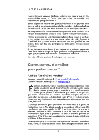 IMPACTO        AMBIENTAL




cidades litorâneas, causando também a estiagem, que causa a seca de rios,
mananciais.São muitos os fatores ruins que podem ser causados pelo
lançamento de gases poluentes no ar.
Temos urgência em resolver estas questões relacionadas a este problema antes
que seja tarde e não possamos mais resolvê-las, para isso estudos são ligados a
outras fontes de energia para serem utilizadas, ou seja, as energias renováveis.
As energias renováveis são basicamente: energias eólicas, solar, biomassa, ou as
energias menos poluentes, no caso o álcool e outros combustíveis em estudo.
Por isso a economia não sofreria com as mudanças, basta apenas se sacrificar,
o que significa investimentos, o que muitos paises não estão dispostos a
fazer.Vendo isso podemos associar a economia com uma qualidade de vida
melhor, desde que, haja uma participação de todos para a resolução destes
problemas.
Se não existissem outras fontes de energia para serem utilizadas seriam mais
fáceis de se aceitar o porquê de alguns países não se adequarem conforme as
regras que protegem o meio ambiente e proporcionam alternativas.
Isso deixa evidente a ignorância de muitos para com a natureza.



Correr, correr... é o melhor
para poder crescer!*
Ana Regina Alvesa e Íris Maria Nunes Fragab
a
Aluna do curso de Gerontologia. E- ana_geronto@yahoo.com.br
b
Aluna do curso de Gerontologia. E- íris.fraga@usp.br

       comum, atualmente, vermos e ouvirmos na mídia as expressões: efeito

    É  estufa, aquecimento global, desenvolvimento sustentável, entre outros.
       Porém poucos atentam para a importância e o significado destes
       termos para o planeta. O efeito estufa, por exemplo, é um processo
que ocorre naturalmente na natureza impedindo variações bruscas da
temperatura na Terra, que poderiam atingir entre 12° C e 15° C abaixo de zero.
No entanto, as ações humanas vêm agravando o que originalmente seria uma
proteção natural.
O principal responsável pelo agravamento do efeito estufa é a queima de
combustíveis fósseis. Nas últimas décadas a proporção de CO2 cresceu 30%
contribuindo para uma variação de 0,6° C na temperatura, em relação às
medições anteriores a 1860, constatada a partir de anéis de árvores de
sedimentos de lagos. Para os próximos 100 anos os cientistas prevêem um
aumento de 2°C a 6° C, o que poderá provocar o maior desastre ecológico na
história da civilização humana.
Uma das conseqüências do aumento da temperatura é o aumento no nível dos
mares, o qual, se atingir um metro causará transtornos principalmente para os


                                        33
 