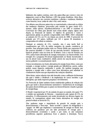 IMPACTO       AMBIENTAL




habitantes das regiões costeiras, entre eles países-ilhas que correm o risco de
alagamento como as Ilhas Malvinas e 40% das praias brasileiras. Além disso,
ocorrem alterações nas correntes marítimas e pluviais e mudanças climáticas
como furacões, secas, ondas de calor e frio, entre outros.
Nos últimos anos diversos países têm se conscientizado e observado os efeitos
das mudanças climáticas, provocados pela emissão de gases estufa (CO2,
metano, óxido nitroso, clorofluorcarbonetos) e em 1992 se reuniram na
Convenção do Clima para discutir esses temas dando origem, alguns anos
depois, ao Protocolo de Quioto. O objetivo do protocolo é conter o
aquecimento global, no período compreendido entre 2008 e 2012, reduzindo
as emissões de CO2 em 5% em relação aos níveis de 1990. O protocolo foi
assinado por 175 países, ratificado por 141 e apenas 36 assumiram o
compromisso de reduzir as emissões.
Diminuir as emissões de CO2, contudo, não é uma tarefa fácil se
considerarmos que 43% da matriz energética do mundo constitui-se de
petróleo. Suas principais jazidas estão no Oriente Médio que representa 67%
das reservas mundiais e é fonte de um mercado lucrativo. Atualmente, um
barril de petróleo custa em torno de 70 dólares. Com a crise do Petróleo em
1973, outras fontes alternativas de energia começaram a ser desenvolvidas. Um
exemplo foi o programa Pró-álcool implementado no Brasil, incentivando o
uso do álcool como combustível, obtido através da cana-de-açúcar e muito
menos poluente e economicamente viável.
Outros investimentos em fontes alternativas de energia foram feitos, como por
exemplo, a energia nuclear e energia gerada por hidrelétricas, porém, ambas
podem causar impactos ambientais e sociais. Há também pesquisas que
apontam a energia solar e eólica como boas alternativas para substituir os
combustíveis fósseis mas que dependem das variações climáticas.
Além destas, outras soluções têm sido buscadas como a utilização da biomassa
(do qual é obtido o biodiesel) e da implantação de carros movidos a gás
hidrogênio, que ainda requerem pesquisas e investimentos.
No Protocolo de Quito também foram estabelecidas políticas de redução dos
gases que inclui o desenvolvimento sustentável e transferência de tecnologias
dos países desenvolvidos para os países em desenvolvimento visando à geração
de energia limpa.
O Brasil é responsável por 3% da emissão de gases no mundo, dos quais 77%
é emitido nas queimadas de florestas – responsáveis pela captura de CO2 da
atmosfera. O reflorestamento está sendo incentivado em diversos lugares do
mundo. Se conseguirmos adotar essas fontes alternativas de energia será
possível reduzir os níveis de CO2.
Não podemos negar a importância da geração de energia para o
desenvolvimento e bem-estar. Basta recordar o quanto foi desagradável o
“apagão” de 2001 que implantou o racionamento de energia no Brasil. Isso
evidencia um paradoxo: por um lado precisamos de energia para o
desenvolvimento econômico e social, e por outro, se não tomarmos
providências urgentes poderemos levar o planeta à destruição. Faz-se



                                      34
 