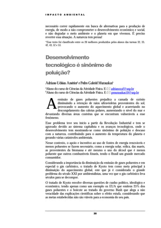 IMPACTO          AMBIENTAL




necessário correr rapidamente em busca de alternativas para a produção de
energia, de modo a não comprometer o desenvolvimento econômico e social,
e não degradar o meio ambiente e o planeta em que vivemos. É preciso
reverter essa situação. A natureza tem pressa!
*Esse texto foi classificado entre os 20 melhores produzidos pelos alunos das turmas 32, 33,
42, 43, 52 e 53.



Desenvolvimento
tecnológico é sinônimo de
poluição?
Adriano Uchôas Américoa e Pedro Gabriel Murauskasb
a
Aluno do curso de Ciências da Atividade Física. E- adrianocaf@usp.br
b
Aluno do curso de Ciências da Atividade Física. E- pmurauskas10@usp.br



    A
         emissão de gases poluentes prejudica a camada de ozônio
         diminuindo a retenção de raios ultravioletas provenientes do sol,
         provocando o aumento do aquecimento global e acarretando no
         descongelamento das calotas polares, aumentando o nível do mar e
devastando diversas áreas costeiras que se encontram vulneráveis a esse
fenômeno.
Esse problema teve seu início a partir da Revolução Industrial e tem se
agravado devido ao sistema capitalista e os avanços tecnológicos, onde o
desenvolvimento tem mostrando-se como sinônimo de poluição e descaso
com a natureza, contribuindo para o aumento da temperatura do planeta e
gerando várias catástrofes ambientais.
Nesse contexto, o apoio e incentivo ao uso de fontes de energia renováveis e
menos poluentes se fazem necessário, como a energia solar, eólica, das marés,
as provenientes da biomassa e até mesmo o uso do álcool que é menos
poluente que outros combustíveis fósseis, tendo o Brasil um grande mercado
consumidor.
Considerando a importância da diminuição da emissão de gases poluentes e em
especial o gás carbônico, o tratado de Kyoto tem como meta principal à
diminuição do aquecimento global, este que já é considerado o grande
problema do século XXI por ambientalistas, uma vez que o gás carbônico leva
séculos para se decompor.
O tratado de Kyoto envolve diversas questões de cunho político, ideológico e
econômico, tendo apenas como um exemplo os EUA que emitem 25% dos
gases poluentes e o boicote ao tratado do governo Bush que alega a não
veracidade das explicações científicas sobre o efeito estufa, considerando que
as metas estabelecidas não são viáveis para a economia do seu país.



                                            35
 