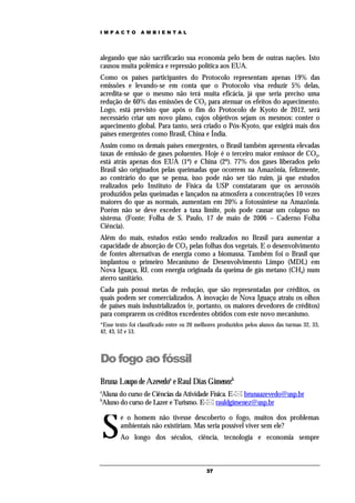 IMPACTO          AMBIENTAL




alegando que não sacrificarão sua economia pelo bem de outras nações. Isto
causou muita polêmica e repressão política aos EUA.
Como os países participantes do Protocolo representam apenas 19% das
emissões e levando-se em conta que o Protocolo visa reduzir 5% delas,
acredita-se que o mesmo não terá muita eficácia, já que seria preciso uma
redução de 60% das emissões de CO2 para atenuar os efeitos do aquecimento.
Logo, está previsto que após o fim do Protocolo de Kyoto de 2012, será
necessário criar um novo plano, cujos objetivos sejam os mesmos: conter o
aquecimento global. Para tanto, será criado o Pós-Kyoto, que exigirá mais dos
países emergentes como Brasil, China e Índia.
Assim como os demais países emergentes, o Brasil também apresenta elevadas
taxas de emissão de gases poluentes. Hoje é o terceiro maior emissor de CO2,
está atrás apenas dos EUA (1º) e China (2º). 77% dos gases liberados pelo
Brasil são originados pelas queimadas que ocorrem na Amazônia, felizmente,
ao contrário do que se pensa, isso pode não ser tão ruim, já que estudos
realizados pelo Instituto de Física da USP constataram que os aerossóis
produzidos pelas queimadas e lançados na atmosfera a concentrações 10 vezes
maiores do que as normais, aumentam em 20% a fotossíntese na Amazônia.
Porém não se deve exceder a taxa limite, pois pode causar um colapso no
sistema. (Fonte: Folha de S. Paulo, 17 de maio de 2006 – Caderno Folha
Ciência).
Além do mais, estudos estão sendo realizados no Brasil para aumentar a
capacidade de absorção de CO2 pelas folhas dos vegetais. E o desenvolvimento
de fontes alternativas de energia como a biomassa. Também foi o Brasil que
implantou o primeiro Mecanismo de Desenvolvimento Limpo (MDL) em
Nova Iguaçu, RJ, com energia originada da queima de gás metano (CH4) num
aterro sanitário.
Cada país possui metas de redução, que são representadas por créditos, os
quais podem ser comercializados. A inovação de Nova Iguaçu atraiu os olhos
de países mais industrializados (e, portanto, os maiores devedores de créditos)
para comprarem os créditos excedentes obtidos com este novo mecanismo.
*Esse texto foi classificado entre os 20 melhores produzidos pelos alunos das turmas 32, 33,
42, 43, 52 e 53.



Do fogo ao fóssil
Bruna Loupo de Azevedoa e Raul Dias Gimenezb
a
Aluna do curso de Ciências da Atividade Física. E- brunaazevedo@usp.br
b
Aluno do curso de Lazer e Turismo. E- rauldgimenez@usp.br



    S
        e o homem não tivesse descoberto o fogo, muitos dos problemas
        ambientais não existiriam. Mas seria possível viver sem ele?
        Ao longo dos séculos, ciência, tecnologia e economia sempre



                                            37
 