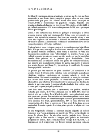 IMPACTO       AMBIENTAL




Devido a Revolução uma intensa urbanização ocorreu o que fez com que fosse
aumentado o uso dessas fontes energéticas porque, além de uma maior
produtividade por parte das fábricas houve uma maior circulação de
veículos,devido à modernização da população européia. Segundo, uma
pesquisa realizada pela Fapesp, em fevereiro de 2005, desde o século XVIII o
gás carbônico aumentou 33% na atmosfera passando de 286 ppm - partes por
milhão para 373 ppm.
Como se não bastassem essas formas de poluição, a tecnologia e a ciência
avançada geraram ainda mais mudanças além destas, como por exemplo, os
motores dos automóveis passaram a funcionar por explosão interna e para
obter essa explosão foi necessária a utilização de um dos combustíveis
advindos do petróleo. A queima deste combustível fossilizado resultava em um
composto orgânico: o CO2 (gás carbônico).
O gás carbônico, numa certa porcentagem, é necessário para que haja vida na
Terra. Ele age como uma espécie de cobertor na atmosfera, refletindo o calor
da superfície terrestre permitindo, dessa forma, a existência de vida; este
fenômeno ficou conhecido como “Efeito Estufa” é e benéfico. Porém, o gás
carbônico quando em excesso, como nos dias atuais, em que há um índice
elevado deste poluente no ar, podendo gerar desequilíbrios. Esses
desequilíbrios não são causados apenas pela queima de combustíveis fosseis,
mas também pelo desmatamento seguido de queima das árvores e também
pelo arroto do gado que libera CH4 (metano) que é considerado de mesma
forma prejudicial à atmosfera.
Os gerados por estas emissões de gases “poluentes”, só começaram a ser
sentidos depois de séculos destas emissões, como por exemplo: as mudanças
climáticas, poluição, esgotamento de recursos naturais e perda da
biodiversidade. No entanto, o mais preocupantes são as alterações climáticas,
pois através delas outros problemas são desencadeados porque o calor
adicional tem uma influência determinante sobre o funcionamento do clima do
planeta, já que essa energia é responsável pela circulação dos ventos e dos
oceanos, pela evaporação e pela precipitação.
Com base nisso, podemos citar o derretimento das geleiras, pesquisas
realizadas por Simões, da UFRGS afirmaram que em 1990, 66% desse um
terço de gelo que recobre a Terra já havia derretido e que o planeta está quase
sete graus mais quentes. Esse derretimento das calotas polares causou tende
causar, ainda no futuro, um aumento das águas oceânicas que comprometem a
costa oceânica. No Brasil, aproximadamente, 40% da costa litorânea está
comprometida, além disso, o aumento de 1° (um grau) destas águas gerou a
mortandade de muitas espécies de corais e peixes que não se adaptaram à essa
mudança.
Se esta temperatura continuar a aumentar causará, segundo os estudos
fornecidos pela Fapesp, realizados em fevereiro de 2004, a sexta extinção em
massa do planeta Terra. As alterações também poderão trazer doenças
tropicais como a febre amarela e a dengue, pois ajudarão na distribuição
geográfica dos insetos. Para Tomas Lewinson, ecólogo da UNICAMP, “... a
Europa pode ter de se preocupar com doenças tropicais que nunca conheceu



                                      39
 