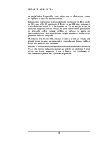 IMPACTO       AMBIENTAL




ou que já haviam desaparecido, como, malária, que era relativamente comum
na Inglaterra na época do Império Romano”.
Para amenizar os problemas gerados pelo Efeito Estufa surge em 16 de agosto
de 2001, após o Rio-92, o protocolo de Kyoto em que 141 países assinaram e
concordaram em reduzir 5,2% das emissões de CO2 em relação ao ano de
2001.Para atingir essa cota de redução, os países desenvolvidos participantes
do protocolo podem comprar créditos de carbono de países em
desenvolvimento ou construir projetos de energias renováveis e instalaram em
países que aceitaram comprá-los.
O protocolo terá fim em 2008, mas não se sabe se a meta de redução será
atingida porque os países que mais emitem esses poluentes, Estados Unidos e
Rússia, não aceitaram fazer parte deste.
Portanto, se não diminuirmos essas mudanças climáticas resultantes do excesso de
CO2 e CH4, teremos muitas conseqüências que poderão ser catastrófica. A única
certeza que temos, atualmente, é que o homem vem interferindo no
funcionamento do planeta Terra a partir dos próprios atos.




                                      40
 