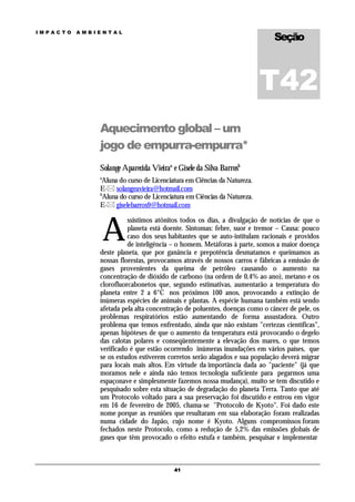 Seção
IMPACTO   AMBIENTAL




                                                                         T42
              Aquecimento global – um
              jogo de empurra-empurra*
              Solange Aparecida Vieiraa e Gisele da Silva Barrosb
              a
               Aluna do curso de Licenciatura em Ciências da Natureza.
              E- solangeavieira@hotmail.com
              b
               Aluna do curso de Licenciatura em Ciências da Natureza.
              E- giselebarros9@hotmail.com



                  A
                        ssistimos atônitos todos os dias, a divulgação de notícias de que o
                        planeta está doente. Sintomas: febre, suor e tremor – Causa: pouco
                        caso dos seus habitantes que se auto-intitulam racionais e providos
                        de inteligência – o homem. Metáforas à parte, somos a maior doença
              deste planeta, que por ganância e prepotência desmatamos e queimamos as
              nossas florestas, provocamos através de nossos carros e fábricas a emissão de
              gases provenientes da queima de petróleo causando o aumento na
              concentração de dióxido de carbono (na ordem de 0,4% ao ano), metano e os
              clorofluorcabonetos que, segundo estimativas, aumentarão a temperatura do
              planeta entre 2 a 6°C nos próximos 100 anos, provocando a extinção de
              inúmeras espécies de animais e plantas. A espécie humana também está sendo
              afetada pela alta concentração de poluentes, doenças como o câncer de pele, os
              problemas respiratórios estão aumentando de forma assustadora. Outro
              problema que temos enfrentado, ainda que não existam "certezas científicas",
              apenas hipóteses de que o aumento da temperatura está provocando o degelo
              das calotas polares e conseqüentemente a elevação dos mares, o que temos
              verificado é que estão ocorrendo inúmeras inundações em vários países, que
              se os estudos estiverem corretos serão alagados e sua população deverá migrar
              para locais mais altos. Em virtude da importância dada ao "paciente" (já que
              moramos nele e ainda não temos tecnologia suficiente para pegarmos uma
              espaçonave e simplesmente fazemos nossa mudança), muito se tem discutido e
              pesquisado sobre esta situação de degradação do planeta Terra. Tanto que até
              um Protocolo voltado para a sua preservação foi discutido e entrou em vigor
              em 16 de fevereiro de 2005, chama-se "Protocolo de Kyoto". Foi dado este
              nome porque as reuniões que resultaram em sua elaboração foram realizadas
              numa cidade do Japão, cujo nome é Kyoto. Alguns compromissos foram
              fechados neste Protocolo, como a redução de 5,2% das emissões globais de
              gases que têm provocado o efeito estufa e também, pesquisar e implementar



                                         41
 