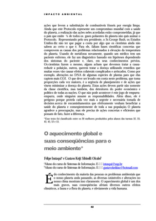 IMPACTO          AMBIENTAL




ações que levem a substituição de combustíveis fósseis por energia limpa.
Ainda que este Protocolo represente um compromisso mundial com a saúde
do planeta, a realização das ações neles acordadas estão comprometidas, já que
o país que emite ¼ de todos os gases poluentes do planeta não quis assinar o
Protocolo. Representando pelo seu presidente, o Sr.George Bush, os Estados
Unidos diz não ter que pagar a conta por algo que os cientistas ainda não
sabem ao certo o que é. Para ele, faltam bases científicas concretas que
comprovem as causas dos problemas relacionados à elevação da temperatura
do planeta. Usando de metáforas novamente, quando um médico tem um
paciente enfermo, ele faz um diagnóstico baseado em hipóteses dependendo
dos sintomas do paciente e, claro, em seus conhecimentos prévios.
Os cientistas fazem o mesmo, alguns acham que devemos tratar a causa-
reduzir a poluição, outros, querem tratar a doença utilizando remédios que
muitas vezes vão causar efeitos colaterais complicados e arriscados. Como por
exemplo, alterações no DNA de algumas espécies de plantas para que elas
captem mais CO2. O que deve ser levado em conta neste problema, que toma
proporções cada vez maiores, é a urgência de planejamento e de ações que
visem minimizar a doença do planeta. Estas ações devem partir não somente
da classe científica, mas também, dos detentores do poder econômico e
político de todas as nações. O que não pode acontecer é este jogo de empurra-
empurra, onde ninguém assume as responsabilidades. Além disso, ele é
perigoso porque protela cada vez mais a urgente e necessária tomada de
decisões acerca de encaminhamentos que efetivamente venham beneficiar a
saúde do planeta e conseqüentemente de toda a sua população. O planeta
agradece a preocupação, mas ele precisa de ações concretas e eficientes que
possam de fato, fazer a diferença.
*Esse texto foi classificado entre os 20 melhores produzidos pelos alunos das turmas 32, 33,
42, 43, 52 e 53.



O aquecimento global e
suas conseqüências para o
meio ambiente*
Felipe Instaquia e Gustavo Keiji Sibinelli Okubob
a
Aluno do curso de Sistemas de Informação. E- intasqui@usp.br
b
Aluno do curso de Sistemas de Informação. E- gustavokeikiso@hotmail.com

        do conhecimento da maioria das pessoas os problemas ambientais que

    É   o nosso planeta anda passando, as diversas catástrofes e alterações no
        nosso clima mostram isso claramente. O aquecimento global é um dos
        mais graves, suas conseqüências afetam diversos outros efeitos
climáticos, a fauna e a flora do planeta, e obviamente a vida humana.




                                            42
 