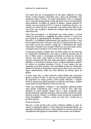 IMPACTO       AMBIENTAL




Um estudo feito por 19 pesquisadores de oito países, publicado na revista
Science, revelou projeções catastróficas para o futuro da humanidade, mais
exatamente daqui a 50 anos, um tempo extremamente curto se comparado
com o tempo que levaram diversas outras alterações na terra. Na mais otimista
dessas projeções 1,8 milhões de espécies de plantas e animais poderiam ser
extintas, com um aumento de 0,8 a 1,7 graus na temperatura terrestre e um
aumento do carbono de 30% na atmosfera. Esse número pode subir até três
vezes mais, caso as plantas e animais não consigam migrar para uma região
mais fria da terra.
Outro fator preocupante é o derretimento das calotas polares, o recente
tsunami na Ásia mostrou a fragilidade das cidades costeiras. O oceano tem
uma superfície de aproximadamente 38 milhões de km³, se esse gelo todo se
derretesse, e se distribuísse uniformemente pela superfície do oceano, o nível
do mar subiria 92 metros. Claro que a terra não se comporta dessa forma, mas
esses dados servem para mostrar o perigo que o derretimento das calotas
representam. Tomando como exemplo o Brasil com sua enorme faixa costeira,
os prejuízos tanto econômicos como sociais seriam catastróficos.
O aquecimento global é resultado direto do Efeito estufa, esse fato ainda não
foi comprovado cientificamente, mas todas as evidencias apontam para tal
fato. O Efeito estufa, é a acumulação de Dióxido de carbono na Atmosfera
terrestre. Esse efeito é algo natural na Terra que serve para ela se manter
aquecida, mantendo parte dos raios solares para aquecer a superfície, o grande
problema é a intervenção do homem. Após a revolução industrial as emissões
de carbono na atmosfera decolaram a níveis 15 vezes maiores dos que
registrados em séculos anteriores. Esse desequilíbrio já pode ser sentido pelo
aumento de 0,6 grau na temperatura terrestre, parece pouco, mas a terra não se
aquece uniformemente, sendo esse efeito diferente nas diversas partes do
planeta.
O efeito estufa não é o único fenômeno natural afetado pelo crescimento
global, os famosos El niño e la niña, que são alterações curtas da distribuição
da temperatura no oceano pacífico, sofrem grande alterações e variações
devido ao aquecimento global, passando a ter períodos mais longos e também
acontecendo com mais freqüência no decorrer dos anos.
Todas esses desequilíbrios ecológicos e essa degradação ambiental podem
trazer grandes conseqüências para o futuro na vida na Terra. Alias essas
mudanças já causam grandes estragos como se pode acompanhar pelas
diversas noticias de catástrofes naturais ao redor do mundo. Nações do mundo
inteiro já começam a debater e se mobilizar contras as possíveis conseqüências
desses desequilíbrios, e também a pensar em como será o mundo para as
próximas gerações.
Possíveis Soluções
Pelo que se pode perceber pelas recentes evidencias colhidas ao redor do
mundo, o aquecimento global e o efeito estufa estão intimamente ligados, um
agravando os problemas do outro, e assim entrando em um ciclo que não trará
conseqüências nada agradáveis a humanidade. Como resolver esse problema?




                                      43
 