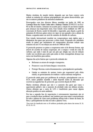 IMPACTO          AMBIENTAL




Muitos cientistas do mundo inteiro alegando que um bom começo seria
reduzir as emissões de carbono principalmente nos países desenvolvidos, que
são os maiores poluidores da atmosfera atualmente.
Preocupados com isso diversos lideres mundiais em junho de 1992 na
Convenção Marco das Nações Unidas sobre a Mudança Climática (UNFCCC) na Eco-
92 no Rio de Janeiro, entraram em acordo para a criação de um futuro tratado
para alcançar essa importante meta. Esse tratado virou realidade em 1997 na
convenção de Kyoto, aonde foi discutido e negociado, para depois a partir da
assinatura de diversos paises entrar em vigor no ano passado com a adesão da
Rússia, a segunda maior em nível de emissões de dióxido de carbono.
Esse tratado internacional constitui em compromissos mais rígidos para a
diminuição dos gases que provocam o efeito estufa. Propondo um calendário
aonde os países que assumissem tal compromisso deveriam reduzir suas
emissões em até 5% em relação aos níveis de 1990 até 2012.
O protocolo promove os paises a cooperarem entre si de diversas formas, seja
através de acordos de mutua cooperação, até a compra e venda de cotas de
carbono, que nada é mais do que um país que atingiu sua cota de redução
vender seu excedente para outro país assim os dois conseguiriam alcançar sua
meta com benefícios para ambos.
Algumas das ações básicas que o protocolo estimula são:
        Reformar os setores de energia e transportes.
        Promover o uso de fontes limpas e renováveis.
        Proteger florestas contra desmatamentos e principalmente queimadas.
        Limitar as emissões de metano (outro gás responsável pelo efeito
         estufa), no gerenciamento de resíduos e outros sistemas energéticos.
O protocolo ainda passa por problemas de aceitação, principalmente com os
EUA, maior poluidor mundial, e ainda depende muito da discussão que
ocorrerá na segunda fase do protocolo, que ocorrerá depois de 2012.
Muitos cientistas afirmam que não é o aumento dos gases que causa o
aquecimento global e sim o aumento da atividade solar nos últimos séculos.
Outros afirmam que a meta de 5,2% é insuficiente para causar alguma
alteração positiva no meio ambiente.
Por isso a segunda fase de negociações é extremamente importante não só
para a resolução desse problema, mas também para uma maior conscientização
de todo o planeta de como esses problemas afetam todo o futuro da fauna, da
flora, e principalmente da vida em todo o planeta Terra.
*Esse texto foi classificado entre os 20 melhores produzidos pelos alunos das turmas 32, 33,
42, 43, 52 e 53.




                                            44
 