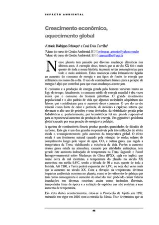 IMPACTO       AMBIENTAL




Crescimento econômico,
aquecimento global
Antônio Rodrigues Rebouçasa e Cauê Dias Carrilhob
a
Aluno do curso de Gestão Ambiental. E- reboucas_antonio@yahoo.com.br
b
Aluno do curso de Gestão Ambiental. E- cauecarrilho@usp.br



    N
            osso planeta tem passado por diversas mudanças climáticas nos
            últimos anos. A exemplo disso, temos que o século XX foi o mais
            quente de toda a nossa história, trazendo sérias conseqüências para
            todo o meio ambiente. Estas mudanças estão intimamente ligadas
ao aumento do consumo de energia e aos tipos de fontes de energia que
utilizamos no nosso dia-a-dia. O uso de combustíveis fósseis para a geração de
energia é algo que contribui para que essas mudanças aconteçam.
O consumo e a produção de energia gerada pelo homem variaram muito ao
logo do tempo. Atualmente, o consumo médio de energia mundial é dez vezes
maior que o consumo do homem primitivo. O grande crescimento
populacional e o alto padrão de vida que algumas sociedades adquiriram são
fatores que contribuíram para o aumento desse consumo. O uso do carvão
mineral como fonte de calor e potência, de motores a explosão interna que
elevaram o alto uso de petróleo e seus derivados, da eletricidade gerada pelas
hidrelétricas e, posteriormente, por termelétricas foi um grande responsável
para o exponencial aumento da produção de energia. Um gigantesco problema
global causado por essa geração de energia é a poluição.
A queima de combustíveis fósseis produz grandes quantidades de dióxido de
carbono. Este gás é um dos grandes responsáveis pela intensificação do efeito
estufa e, conseqüentemente, pelo aumento da temperatura global. O efeito
estufa é um fenômeno natural causado pela retenção de ondas solares de
comprimento longo pelo vapor de água, CO2 e outros gases, que regula a
temperatura da Terra, viabilizando a existência da vida. Porém o aumento
desses gases estufa na atmosfera, causado por atividades antrópicas, tem
gerado este aumento indesejado de temperatura na Terra. Segundo o Painel
Intergovernamental sobre Mudanças do Clima (IPXX, sigla em inglês), que
reúne cerca de mil cientistas, a temperatura do planeta no século XX
aumentou em média 0,6ºC, sendo a década de 90 a mais quente de toda a
história. Até 2100, a Terra poderá esquentar até 5,8ºC, ou seja, dez vezes mais
que o aumento no século XX. Com a elevação da temperatura, diversos
impactos ambientais ocorrem no planeta, como o derretimento de geleiras que
tem como conseqüência o aumento do nível do mar, podendo causar futuras
inundações em diversas costeiras; assim como incêndios florestais,
tempestades foras de época e a extinção de espécies que não resistem a esse
aumento de temperatura.
Em vista destes acontecimentos, criou-se o Protocolo de Kyoto em 1997,
entrando em vigor em 2005 com a entrada da Rússia. Este determinou que as



                                      45
 