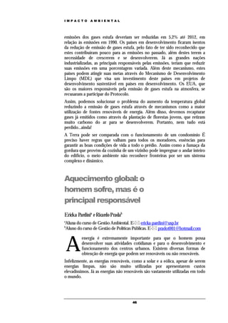 IMPACTO       AMBIENTAL




emissões dos gases estufa deveriam ser reduzidas em 5,2% até 2012, em
relação às emissões em 1990. Os países em desenvolvimento ficaram isentos
da redução de emissão de gases estufa, pelo fato de ter sido reconhecido que
estes contribuíram pouco para as emissões no passado, além destes terem a
necessidade de crescerem e se desenvolverem. Já as grandes nações
industrializadas, as principais responsáveis pelas emissões, teriam que reduzir
suas emissões em uma porcentagem variada. Além deste mecanismo, estes
países podem atingir suas metas através do Mecanismo de Desenvolvimento
Limpo (MDL) que visa um investimento deste países em projetos de
desenvolvimento sustentável em países em desenvolvimento. Os EUA, que
são os maiores responsáveis pela emissão de gases estufa na atmosfera, se
recusaram a participar do Protocolo.
Assim, podemos solucionar o problema do aumento da temperatura global
reduzindo a emissão de gases estufa através de mecanismos como a maior
utilização de fontes renováveis de energia. Além disso, devemos recapturar
gases já emitidos como através da plantação de florestas jovens, que retiram
muito carbono do ar para se desenvolverem. Portanto, nem tudo está
perdido...ainda!
A Terra pode ser comparada com o funcionamento de um condomínio É
preciso haver regras que valham para todos os moradores, essências para
garantir as boas condições de vida a todo o prédio. Assim como a fumaça da
gordura que provém da cozinha de um vizinho pode impregnar o andar inteiro
do edifício, o meio ambiente não reconhece fronteiras por ser um sistema
complexo e dinâmico.



Aquecimento global: o
homem sofre, mas é o
principal responsável
Ericka Pardinia e Ricardo Pradab
a
Aluna do curso de Gestão Ambiental. E- ericka-pardini@usp.br
b
Aluno do curso de Gestão de Políticas Públicas. E- pradot001@hotmail.com



    A
         energia é extremamente importante para que o homem possa
         desenvolver suas atividades cotidianas e para o desenvolvimento e
         funcionamento dos centros urbanos. Existem diversas formas de
         obtenção de energia que podem ser renováveis ou não renováveis.
Infelizmente, as energias renováveis, como a solar e a eólica, apesar de serem
energias limpas, não são muito utilizadas por apresentarem custos
elevadíssimos. Já as energias não renováveis são vastamente utilizadas em todo
o mundo.




                                      46
 
