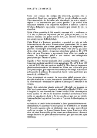 IMPACTO       AMBIENTAL




Como bom exemplo das energias não renováveis, podemos citar os
combustíveis fósseis que representam 87% da energia utilizada no mundo.
Estes combustíveis são formados pela mineralização de restos animais e
vegetais e são representados pelo carvão, petróleo e gás natural. Estas
substâncias passaram a ser amplamente exploradas e utilizadas a partir da
Revolução Industrial e sua queima é responsável pela emissão de CO2 na
atmosfera.
Desde 1700 a quantidade de CO2 atmosférico cresceu 30% e , atualmente, os
EUA são os principais responsáveis por essa poluição lançando 25% das
emissões mundiais. Este grande aumento de CO2 na atmosfera é responsável
por um agravamento do Efeito Estufa.
Efeito Estufa é o fenômeno atmosférico responsável por reter as ondas
infravermelhas de calor através de moléculas de gases como o CO2 e o vapor
de água impedindo que ocorram grandes variações na temperatura. Este
processo é essencial para a manutenção da vida na Terra, uma vez que, caso o
efeito estufa não existisse a temperatura atmosférica variaria de 15 a 20°C
abaixo de zero. Entretanto, o agravamento deste efeito tem gerado um
aumento da temperatura global e este aumento tem conseqüências
preocupantes para o futuro do planeta.
Segundo o Painel Intergovernamental sobre Mudanças Climáticas (IPCC), a
temperatura média da superfície terrestre aumentou de 0,4 a o,8°C desde 1860
e a década de 90 foi a mais quente do século XX. Além disso, as temperaturas
globais mínimas cresceram até o mesmo ano. Esta é uma evidência de que o
avanço tecnológico, por exigir uma maior utilização de energia, é responsável
pelo aumento da utilização de combustíveis fósseis e conseqüentemente pelo
aumento da emissão de CO2.
Como conseqüência do aumento da temperatura global, podemos citar a
elevação do nível dos oceanos, alterações da pluviosidade, perda significativa
da biodiversidade e mudanças nos padrões de circulação da atmosfera e dos
oceanos.
Diante desta catastrófica situação ambiental evidenciada por pesquisas do
IPCC em conjunto com a Organização Meteorológica Mundial (WMO) e com
o Programa do Meio Ambiente das Nações Unidas (UNEP), a Convenção do
Clima, ocorrida em 1992 no Rio de Janeiro, reconheceu a influência do efeito
estufa no aquecimento global e fez recomendações para que as emissões
fossem reduzidas. Logo após a Convenção, o Protocolo de Quioto entrou em
vigor.
O Protocolo de Quioto é um acordo entre os países que se comprometeram a
diminuir em 5,2% suas emissões em relação ao ano de 1990 até o ano de 2012.
O Protocolo negociou cotas de diminuição para os países desenvolvidos,
sendo que os países em desenvolvimento ficaram isentos destas cotas. Além
disso, os países desenvolvidos podem investir em reflorestamento e fontes de
energia renovável nos países em desenvolvimento para que suas cotas sejam
diminuídas.




                                     47
 