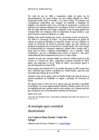 IMPACTO          AMBIENTAL




Por volta do ano de 1860 a temperatura média do globo era de
aproximadamente 14,5 graus Celsius, em uma medida realizada em 1990 a
temperatura média havia se elevado a 15,5 graus Celsius. Tal aumento tem
conseqüências catastróficas, por exemplo, na Antártida a população de
pingüins vem sofrendo muito com a elevação da temperatura, o número de
espécimes no continente diminuiu 33% nos últimos 25 anos. O krill, crustáceo
base da cadeia alimentar nesta região e adaptado à vida em águas geladas não
consegue lidar com mudanças sutis na temperatura da água oceânica, o que
pode ocasionar escassez de alimento na região.
Medidas estão sendo tomadas para conter e até mesmo reverter este processo.
Em 1992 na “Convenção do Clima”, 175 países elaboraram um projeto de
redução de poluentes liberados na atmosfera, projeto este que culminou na
criação do Protocolo de Kyoto.O protocolo sugere que para redução na
produção de poluentes deve-se investir em “Energia Limpa”,tais como: energia
de biomassa(vinda de compostos orgânicos), energia eólica, energia solar, e
quem sabe no futuro a indústria automobilística , use a chamada “célula
combustível”, que usa o hidrogênio para acionar os motores e cujo único
resíduo liberado pelo escapamento dos carros é o vapor d’água.
 Quando um país não consegue atingir sua meta de redução anual ele pode
recorrer ao “comércio de cotas”, comprando a redução excedente de outros
países, essa negociação se dá na “Bolsa do Clima”, que promete aquece o
mercado financeiro do século XXI.
Kyoto propõe uma redução de 5% na emissão doa gases até 2012, porém isso
não é suficiente para resolver o problema do “Efeito Estufa”, para isso seria
necessária uma redução de cerca de 60%.
Somando a isso, têm-se países como os Estados Unidos que além de serem os
maiores poluidores da atualidade, se negam a participar do Protocolo de
Kyoto.
Em quantos graus a Terra terá de se aquecer para que percebam a gravidade
do problema e se tomem alguma atitude definitiva? Quantas nações vão ter de
ser engolidas pelo mar, quantas espécies serão extintas, até o homem perceber
que o progresso não é necessariamente sinônimo de destruição?
Quem viver verá!
*Esse texto foi classificado entre os 20 melhores produzidos pelos alunos das turmas 32, 33,
42, 43, 52 e 53.



A energia que constrói
destruindo
Ana Carolina de Oliveira Fornicolaa e Valéria Silva
Rodriguesb
a
Aluna do curso de Lazer e Turismo. E- anaca@usp.br


                                            51
 