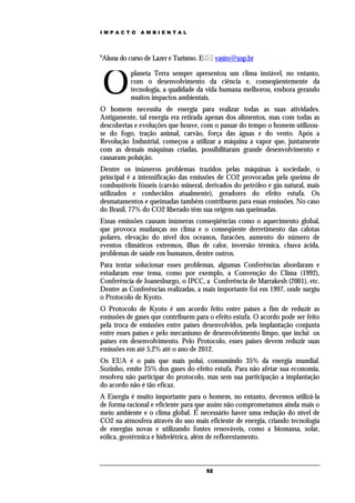 IMPACTO       AMBIENTAL



b
Aluna do curso de Lazer e Turismo. E- vasiro@usp.br



    O
           planeta Terra sempre apresentou um clima instável, no entanto,
           com o desenvolvimento da ciência e, conseqüentemente da
           tecnologia, a qualidade da vida humana melhorou, embora gerando
           muitos impactos ambientais.
O homem necessita de energia para realizar todas as suas atividades.
Antigamente, tal energia era retirada apenas dos alimentos, mas com todas as
descobertas e evoluções que houve, com o passar do tempo o homem utilizou-
se do fogo, tração animal, carvão, força das águas e do vento. Após a
Revolução Industrial, começou a utilizar a máquina a vapor que, juntamente
com as demais máquinas criadas, possibilitaram grande desenvolvimento e
causaram poluição.
Dentre os inúmeros problemas trazidos pelas máquinas à sociedade, o
principal é a intensificação das emissões de CO2 provocadas pela queima de
combustíveis fósseis (carvão mineral, derivados do petróleo e gás natural, mais
utilizados e conhecidos atualmente), geradores do efeito estufa. Os
desmatamentos e queimadas também contribuem para essas emissões. No caso
do Brasil, 77% do CO2 liberado têm sua origem nas queimadas.
Essas emissões causam inúmeras conseqüências como o aquecimento global,
que provoca mudanças no clima e o conseqüente derretimento das calotas
polares, elevação do nível dos oceanos, furacões, aumento do número de
eventos climáticos extremos, ilhas de calor, inversão térmica, chuva ácida,
problemas de saúde em humanos, dentre outros.
Para tentar solucionar esses problemas, algumas Conferências abordaram e
estudaram esse tema, como por exemplo, a Convenção do Clima (1992),
Conferência de Joanesburgo, o IPCC, a Conferência de Marrakesh (2001), etc.
Dentre as Conferências realizadas, a mais importante foi em 1997, onde surgiu
o Protocolo de Kyoto.
O Protocolo de Kyoto é um acordo feito entre países a fim de reduzir as
emissões de gases que contribuem para o efeito estufa. O acordo pode ser feito
pela troca de emissões entre países desenvolvidos, pela implantação conjunta
entre esses países e pelo mecanismo de desenvolvimento limpo, que inclui os
países em desenvolvimento. Pelo Protocolo, esses países devem reduzir suas
emissões em até 5,2% até o ano de 2012.
Os EUA é o país que mais polui, consumindo 35% da energia mundial.
Sozinho, emite 25% dos gases do efeito estufa. Para não afetar sua economia,
resolveu não participar do protocolo, mas sem sua participação a implantação
do acordo não é tão eficaz.
A Energia é muito importante para o homem, no entanto, devemos utilizá-la
de forma racional e eficiente para que assim não comprometamos ainda mais o
meio ambiente e o clima global. É necessário haver uma redução do nível de
CO2 na atmosfera através do uso mais eficiente de energia, criando tecnologia
de energias novas e utilizando fontes renováveis, como a biomassa, solar,
eólica, geotérmica e hidrelétrica, além de reflorestamento.



                                      52
 