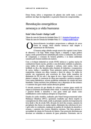 IMPACTO       AMBIENTAL




Dessa forma, talvez a temperatura do planeta não oscile tanto, o meio
ambiente não fique tão degradado e as gerações futuras tão comprometidas.



Revolução energética
ameaça a vida humana
Rafael Velôzo Furtadoa e Rodrigo Castellib
a
Aluno do curso de Ciências da Atividade Física. E- rfurtados@hotmail.com
b
Aluno do curso de Ciências da Atividade Física. E- rodrigocastelli@usp.br



    O
           desenvolvimento tecnológico proporcionou a utilização de novas
           fontes de energia, dessa maneira tornou-se mais simples a
           manutenção da vida humana.
           O homem antigo obtinha energia através dos vegetais (como forma
de alimento) e do fogo. Muito tempo depois, a máquina a vapor ganhou
espaço, sendo posteriormente substituída pelo motor a combustão. Em termos
de comparação, o consumo do homem primitivo, e os danos ambientais
causados pelo homem também são maiores.
Com a revolução industrial no século XVIII, iniciou-se a queima maciça de
combustíveis fósseis (carvão, petróleo e seus derivados) emitindo-se poluentes,
como óxidos de enxofre, nitrogênio e carbono, entre outros, vistos com
facilidade no dia a dia, lançados pelas chaminés de industrias e escapamentos
de carros, ônibus e caminhões. Esses poluentes podem ocasionar doenças
respiratórias, irritação nos olhos, tonturas e dores de cabeça. Os óxidos de
enxofre são responsáveis pela ocorrência da chuva ácida causadora da
diminuição do PH do solo e das águas de rios e lagos levando a morte de
plantas e animais. A construção de obras para aumentar a potência energética,
como usinas hidrelétricas, acarreta problemas ambientais em virtude das áreas
inundadas. Usinas nucleares têm problemas com a disposição do lixo atômico
e o aumento dos gases estufa causam alterações globais.
O elevado aumento do gás dióxido de carbono e metano (gases estufa) dá
origem ao fenômeno denominado efeito estufa. A existência da vida na terra só
é possível devido à atmosfera e seus gases estufa que atuam como
estabilizadores contra mudanças abruptas na temperatura.
Estudos de cunho científico, realizados pelo Painel Intergovernamental sobre
Mudanças Climáticas (IPCC), apontaram resultados que dizem respeito às
conseqüências do efeito estufa, sendo as principais: aumento da temperatura da
terra desde o fim do século XIX, elevação do nível dos oceanos, aumento da
precipitação das chuvas em muitas regiões, diminuição das coberturas de neve
e gelo sobre os continentes, mudanças no padrão de circulação da atmosfera e
oceanos, e aumento dos eventos climáticos extremos. Tais fatos geraram a
necessidade da criação do Protocolo de Quioto. Esse protocolo determina que
deveriam ser reduzidas as emissões de gases poluentes. Entretanto, não se


                                      53
 