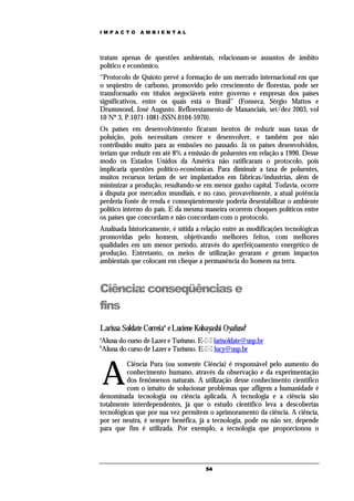 IMPACTO       AMBIENTAL




tratam apenas de questões ambientais, relacionam-se assuntos de âmbito
político e econômico.
“Protocolo de Quioto prevê a formação de um mercado internacional em que
o seqüestro de carbono, promovido pelo crescimento de florestas, pode ser
transformado em títulos negociáveis entre governo e empresas dos países
significativos, entre os quais está o Brasil” (Fonseca, Sérgio Mattos e
Drummond, José Augusto. Reflorestamento de Mananciais, set/dez 2003, vol
10 Nº 3, P.1071-1081-JSSN.0104-5970).
Os países em desenvolvimento ficaram isentos de reduzir suas taxas de
poluição, pois necessitam crescer e desenvolver, e também por não
contribuído muito para as emissões no passado. Já os países desenvolvidos,
teriam que reduzir em até 8% a emissão de poluentes em relação a 1990. Desse
modo os Estados Unidos da América não ratificaram o protocolo, pois
implicaria questões político-econômicas. Para diminuir a taxa de poluentes,
muitos recursos teriam de ser implantados em fábricas/industrias, além de
minimizar a produção, resultando-se em menor ganho capital. Todavia, ocorre
à disputa por mercados mundiais, e no caso, provavelmente, a atual potência
perderia fonte de renda e conseqüentemente poderia desestabilizar o ambiente
político interno do país. E da mesma maneira ocorrem choques políticos entre
os países que concordam e não concordam com o protocolo.
Analisada historicamente, é nítida a relação entre as modificações tecnológicas
promovidas pelo homem, objetivando melhores feitos, com melhores
qualidades em um menor período, através do aperfeiçoamento energético de
produção. Entretanto, os meios de utilização geraram e geram impactos
ambientais que colocam em cheque a permanência do homem na terra.



Ciência: conseqüências e
fins
Larissa Soldate Correiaa e Luciene Kobayashi Oyafusob
a
Aluna do curso de Lazer e Turismo. E- larisoldate@usp.br
b
Aluna do curso de Lazer e Turismo. E- lucy@usp.br



    A
          Ciência Pura (ou somente Ciência) é responsável pelo aumento do
          conhecimento humano, através da observação e da experimentação
          dos fenômenos naturais. A utilização desse conhecimento científico
          com o intuito de solucionar problemas que afligem a humanidade é
denominada tecnologia ou ciência aplicada. A tecnologia e a ciência são
totalmente interdependentes, já que o estudo científico leva a descobertas
tecnológicas que por sua vez permitem o aprimoramento da ciência. A ciência,
por ser neutra, é sempre benéfica, já a tecnologia, pode ou não ser, depende
para que fim é utilizada. Por exemplo, a tecnologia que proporcionou o




                                      54
 