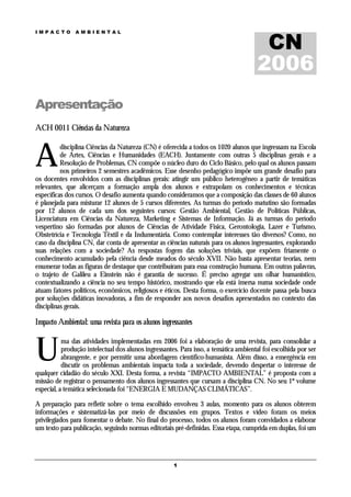 CN
IMPACTO        AMBIENTAL




                                                                                      2006
Apresentação
ACH 0011 Ciências da Natureza



A
          disciplina Ciências da Natureza (CN) é oferecida a todos os 1020 alunos que ingressam na Escola
          de Artes, Ciências e Humanidades (EACH). Juntamente com outras 5 disciplinas gerais e a
          Resolução de Problemas, CN compõe o núcleo duro do Ciclo Básico, pelo qual os alunos passam
          nos primeiros 2 semestres acadêmicos. Esse desenho pedagógico impõe um grande desafio para
os docentes envolvidos com as disciplinas gerais: atingir um público heterogêneo a partir de temáticas
relevantes, que alicerçam a formação ampla dos alunos e extrapolam os conhecimentos e técnicas
específicas dos cursos. O desafio aumenta quando consideramos que a composição das classes de 60 alunos
é planejada para misturar 12 alunos de 5 cursos diferentes. As turmas do período matutino são formadas
por 12 alunos de cada um dos seguintes cursos: Gestão Ambiental, Gestão de Políticas Públicas,
Licenciatura em Ciências da Natureza, Marketing e Sistemas de Informação. Já as turmas do período
vespertino são formadas por alunos de Ciências de Atividade Física, Gerontologia, Lazer e Turismo,
Obstetrícia e Tecnologia Têxtil e da Indumentária. Como contemplar interesses tão diversos? Como, no
caso da disciplina CN, dar conta de apresentar as ciências naturais para os alunos ingressantes, explorando
suas relações com a sociedade? As respostas fogem das soluções triviais, que expõem friamente o
conhecimento acumulado pela ciência desde meados do século XVII. Não basta apresentar teorias, nem
enumerar todas as figuras de destaque que contribuíram para essa construção humana. Em outras palavras,
o trajeto de Galileu a Einstein não é garantia de sucesso. É preciso agregar um olhar humanístico,
contextualizando a ciência no seu tempo histórico, mostrando que ela está imersa numa sociedade onde
atuam fatores políticos, econômicos, religiosos e éticos. Desta forma, o exercício docente passa pela busca
por soluções didáticas inovadoras, a fim de responder aos novos desafios apresentados no contexto das
disciplinas gerais.

Impacto Ambiental: uma revista para os alunos ingressantes



U
           ma das atividades implementadas em 2006 foi a elaboração de uma revista, para consolidar a
           produção intelectual dos alunos ingressantes. Para isso, a temática ambiental foi escolhida por ser
           abrangente, e por permitir uma abordagem científico-humanista. Além disso, a emergência em
           discutir os problemas ambientais impacta toda a sociedade, devendo despertar o interesse de
qualquer cidadão do século XXI. Desta forma, a revista “IMPACTO AMBIENTAL” é proposta com a
missão de registrar o pensamento dos alunos ingressantes que cursam a disciplina CN. No seu 1º volume
especial, a temática selecionada foi “ENERGIA E MUDANÇAS CLIMÁTICAS”.

A preparação para refletir sobre o tema escolhido envolveu 3 aulas, momento para os alunos obterem
informações e sistematizá-las por meio de discussões em grupos. Textos e vídeo foram os meios
privilegiados para fomentar o debate. No final do processo, todos os alunos foram convidados a elaborar
um texto para publicação, seguindo normas editoriais pré-definidas. Essa etapa, cumprida em duplas, foi um




                                                      1
 