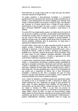 IMPACTO       AMBIENTAL




desenvolvimento da energia nuclear pode ser usada tanto para fins bélicos,
como para a geração de energia elétrica.
Os estudos científicos, o desenvolvimento tecnológico e o crescimento
populacional foram responsáveis pelo aumento da energia consumida pelo ser
humano e pelo aprimoramento das técnicas utilizadas para obtenção dessa
energia. O homem primitivo usava apensa a energia do fogo e dos alimentos
que consumia; já o homem agrícola usava a energia da tração animal e,
posteriormente, a força da água e do vento, o carvão e o transporte animal;
após a Revolução Industrial a energia das máquinas a vapor passou a ser
utilizada.
No século XIX essa energia também passou a ser obtida através do carvão, do
uso de motores a explosão, do petróleo e da eletricidade (usinas hidrelétricas e
termelétricas), levando, assim, ao aumento do consumo de energia no mundo
em uma escala de 100 vezes, quando comparada ao homem primitivo. A
utilização em larga escala e de maneira indevida dessas fontes de energia causa
diversos problemas ambientais, além de proporcionar em longo prazo o
esgotamento de algumas dessas fontes.
Na Idade Média a maior parte da energia consumida provinha da queima da
madeira, levando à destruição de diversas florestas. Nos dias atuais, os
problemas se agravaram, o uso de combustíveis fósseis libera gases, como o
monóxido de carbono e óxidos de enxofre e nitrogênio, que prejudicam a
qualidade do ar, causando o aumento das doenças e mortes prematuras. Além
de causar danos ao meio ambiente, destruindo plantações, deformando
esculturas e monumentos históricos, e levando ao agravamento do efeito
estufa devido à acidificação causada por esses gases.
A queima desses combustíveis fósseis, utilizada para abastecer veículos e gerar
energia, e o desmatamento das florestas, produzem grandes quantidades de
gases que se acumulam na atmosfera e funcionam como cobertores, aquecendo
o planeta e impedindo que a radiação solar absorvida pelo mesmo ultrapasse
esses gases, resultando no efeito estufa. Mas ao contrário do que se pensa, o
efeito estufa não é um fator prejudicial para a vida na Terra. É justamente ele
que permite que a temperatura do planeta não se altere bruscamente,
permitindo a existência da vida. Mas a acumulação dos gases de forma
excessiva é que gera várias alterações no meio ambiente, como o aumento das
temperaturas globais, provocando as mudanças climáticas.
Com o intuito de minimizar os problemas gerados pelo aquecimento global,
foi adotado no dia 11 de dezembro de 1997, o Protocolo de Quioto, um
tratado ambiental que visa a diminuição da emissão de gases geradores do
efeito estufa. Os países signatários foram divididos em dois grupos: os
desenvolvidos, que deveriam reduzir a emissão dos gases em 5,2% até 2012,
em relação às emissões em 1990, e os que estão em processo de
desenvolvimento, que foram envolvidos no Mecanismo de Desenvolvimento
Limpo (MDL). Através do MDL, os países em desenvolvimento podem
utilizar projetos de desenvolvimento sustentável (esses projetos podem incluir
sumidouros, que absorvem carbono, como florestamento e reflorestamento, e
projetos ambientalmente otimizados, substituindo fontes de energia por



                                      55
 