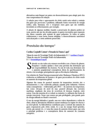 IMPACTO       AMBIENTAL




alternativas mais limpas) em países em desenvolvimento para atingir parte dos
seus compromissos de redução.
A solução para evitar o agravamento do efeito estufa seria reduzir a emissão
dos gases que provocam o problema, utilizando fontes renováveis de energia
(eólica, solar, biomassa, etc) e recapturar esses gases que são emitidos,
investindo no reflorestamento, por exemplo.
A adoção de algumas medidas visando a preservação do planeta podem ser
caras, porém não são tão elevadas quanto os gastos necessários para reparação
dos danos causados pela emissão de gases poluentes. Se todos os países
colaborassem e essas metas fossem atingidas, o desenvolvimento sustentável
seria alcançado e o meio ambiente preservado.



Previsão do tempo*
Carolina Carpinelli Caetanoa e Fernanda da Fonseca Lopesb
a
Aluna do curso de Tecnologia Têxtil e da Indumentária. E- carolinacc@usp.br
b
Aluna do curso de Tecnologia Têxtil e da Indumentária.
E- fernandalopes@usp.br



    S
        abendo ou não todos nós estamos envolvidos com o futuro do planeta.
        Pesquisas e estudos ajudam a fazer uma previsão das destruições que
        são responsabilidade dos homens. Na raiz de toda essa destruição está
        o aumento populacional conseqüência direta do aperfeiçoamento da
ciência e da tecnologia, principalmente após as Revoluções Industriais.
Um relatório do Painel Intergovernamental sobre Mudanças Climáticas (IPCC)
evidenciou as influências do homem e de gases provocadores do efeito estufa
no aumento da temperatura global.
Algumas das causas do possível aumento da temperatura terrestre são: o
desmatamento e a tão conhecida poluição causada pelas indústrias. Existem
várias conseqüências – evidenciadas pelo IPCC – do aumento da temperatura,
tais como: elevação do nível do mar, possível alteração das correntes
marítimas, ampliação das áreas de ocorrência de doenças tropicais, entre
outras. Uma das maneiras de se reduzir as emissões é a utilização das fontes de
energia renováveis. Nesse caso somos um país privilegiado, pois grande parte
da energia utilizada no Brasil é renovável.
O uso da energia hidráulica é grande, mas nos coloca dependentes e reféns do
clima, afinal as alternâncias climáticas causam mudanças no regime de chuvas e
no nível pluvial. As hidroelétricas contribuem para o controle das emissões de
gases responsáveis pelo efeito estufa. Já o uso da energia fóssil (petróleo,
carvão, gás natural, etc...) é uma das causas do aumento desses gases, que seria
o principal problema e a conseqüência direta do aumento do consumo
energético.




                                      56
 