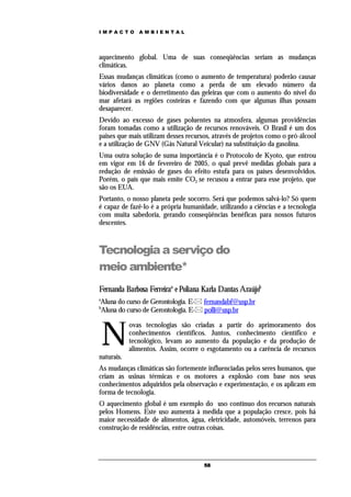 IMPACTO        AMBIENTAL




aquecimento global. Uma de suas conseqüências seriam as mudanças
climáticas.
Essas mudanças climáticas (como o aumento de temperatura) poderão causar
vários danos ao planeta como a perda de um elevado número da
biodiversidade e o derretimento das geleiras que com o aumento do nível do
mar afetará as regiões costeiras e fazendo com que algumas ilhas possam
desaparecer.
Devido ao excesso de gases poluentes na atmosfera, algumas providências
foram tomadas como a utilização de recursos renováveis. O Brasil é um dos
paises que mais utilizam desses recursos, através de projetos como o pró-álcool
e a utilização de GNV (Gás Natural Veicular) na substituição da gasolina.
Uma outra solução de suma importância é o Protocolo de Kyoto, que entrou
em vigor em 16 de fevereiro de 2005, o qual prevê medidas globais para a
redução de emissão de gases do efeito estufa para os países desenvolvidos.
Porém, o país que mais emite CO2 se recusou a entrar para esse projeto, que
são os EUA.
Portanto, o nosso planeta pede socorro. Será que podemos salvá-lo? Só quem
é capaz de fazê-lo é a própria humanidade, utilizando a ciências e a tecnologia
com muita sabedoria, gerando conseqüências benéficas para nossos futuros
descentes.



Tecnologia a serviço do
meio ambiente*
Fernanda Barbosa Ferreiraa e Poliana Karla Dantas Araújob
a
Aluna do curso de Gerontologia. E- fernandabf@usp.br
b
Aluna do curso de Gerontologia. E- polli@usp.br



    N
            ovas tecnologias são criadas a partir do aprimoramento dos
            conhecimentos científicos. Juntos, conhecimento científico e
            tecnológico, levam ao aumento da população e da produção de
            alimentos. Assim, ocorre o esgotamento ou a carência de recursos
naturais.
As mudanças climáticas são fortemente influenciadas pelos seres humanos, que
criam as usinas térmicas e os motores a explosão com base nos seus
conhecimentos adquiridos pela observação e experimentação, e os aplicam em
forma de tecnologia.
O aquecimento global é um exemplo do uso contínuo dos recursos naturais
pelos Homens. Este uso aumenta à medida que a população cresce, pois há
maior necessidade de alimentos, água, eletricidade, automóveis, terrenos para
construção de residências, entre outras coisas.




                                      58
 
