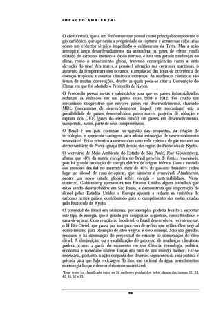 IMPACTO          AMBIENTAL




O efeito estufa, que é um fenômeno que possui como principal componente o
gás carbônico, que apresenta a propriedade de capturar e armazenar calor, atua
como um cobertor térmico impedindo o esfriamento da Terra. Mas a ação
antrópica lança desordenadamente na atmosfera os gases de efeito estufa
dióxido de carbono, metano e óxido nitroso, e isto tem gerado mudanças no
clima, como o aquecimento global, trazendo conseqüências como a lenta
elevação do nível dos mares, a possível alteração nas correntes marítimas, o
aumento da temperatura dos oceanos, a ampliação das áreas de ocorrência de
doenças tropicais, e eventos climáticos extremos. As mudanças climáticas são
temas de muitas convenções, dentre as quais pode-se citar a Convenção do
Clima, em que foi adotado o Protocolo de Kyoto.
O Protocolo possui metas e calendários para que os países industrializados
reduzam as emissões em um prazo entre 2008 e 2012. Foi criado um
mecanismo cooperativo que envolve países em desenvolvimento, chamado
MDL (mecanismo de desenvolvimento limpo), este mecanismo cria a
possibilidade de países desenvolvidos patrocinarem projetos de redução e
captura dos GEE (gases do efeito estufa) em países em desenvolvimento,
cumprindo, assim, parte de seus compromissos.
O Brasil é um país exemplar na questão das propostas, da criação de
tecnologias, e apresenta vantagens para adotar estratégias de desenvolvimento
sustentável. Foi o primeiro a desenvolver uma rede coletora de gás metano no
aterro sanitário de Nova Iguaçu (RJ) dentro das regras do Protocolo de Kyoto.
O secretário de Meio Ambiente do Estado de São Paulo, José Goldemberg,
afirma que 40% da matriz energética do Brasil provêm de fontes renováveis,
pois há grande produção de energia elétrica de origem hídrica. Com a entrada
dos motores flex-fuel no mercado, mais de 40% da gasolina brasileira cedeu
lugar ao álcool de cana-de-açúcar, que também é renovável. Atualmente,
ocorre um novo estudo global sobre energia e sustentabilidade. Nesse
contexto, Goldemberg apresentará nos Estados Unidos alguns trabalhos que
estão sendo desenvolvidos em São Paulo, e demonstrará que importação de
álcool pelos Estados Unidos e Europa ajudará a reduzir as emissões de
carbono nesses países, contribuindo para o cumprimento das metas criadas
pelo Protocolo de Kyoto.
O potencial do Brasil em biomassa, por exemplo, poderia levá-lo a exportar
este tipo de energia, que é gerada por compostos orgânicos, como biodiesel e
cana-de-açúcar. Com relação ao biodiesel, o Brasil desenvolveu, recentemente,
o H-Bio-Diesel, que passa por um processo de refino que utiliza óleo vegetal
como insumo para obtenção de óleo vegetal e óleo mineral. Não são gerados
resíduos, e há diminuição do percentual de enxofre na composição do óleo
diesel. A diminuição, ou a estabilização do processo de mudanças climáticas
poderá ocorrer a partir do momento em que Ciência, tecnologia, política,
economia e sociedade unirem forças em prol de um mundo melhor. Faz-se
necessária, portanto, a ação conjunta dos diversos segmentos da vida pública e
privada para que haja reciclagem do lixo, uso racional da água, investimentos
em energia limpa e desenvolvimento sustentável.
*Esse texto foi classificado entre os 20 melhores produzidos pelos alunos das turmas 32, 33,
42, 43, 52 e 53.



                                            59
 