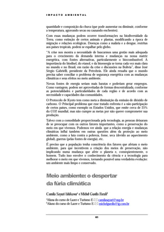 IMPACTO       AMBIENTAL




quantidade e composição da chuva (que pode aumentar ou diminuir, conforme
a temperatura, agravando secas ou causando enchentes).
Com essas mudanças podem ocorrer transformações na biodiversidade da
Terra, como extinção de certos animais e plantas, modificando a época de
migração e relações ecológicas. Doenças como a malária e a dengue, restritas
aos países tropicais, podem se espalhar pelo globo.
“A crise nos mostra a necessidade de buscarmos uma gestão mais adequada
para o crescimento da demanda interna e mudanças na nossa matriz
energética, com fontes alternativas, particularmente o biocombustível. A
importância do biodisel, do etanol, e da bioenergia se torna cada vez mais clara
no mundo e no Brasil, em razão da crise e discussões na Bolívia”, disse José
Sérgio Gabrielli, presidente da Petrobrás. Ele ainda ressalta que o mundo
precisa saber conciliar o problema de segurança energética com as mudanças
climáticas e seus efeitos no meio ambiente.
Novas fontes de energia seriam mais baratas e poderiam gerar empregos.
Como vantagem, podem ser aproveitadas de formas descentralizada, conforme
as potencialidades e particularidades de cada região e de acordo com as
necessidade e capacidades das comunidades.
O Protocolo de Kyoto tem como meta a diminuição da emissão de dióxido de
carbono. O Principal problema que esse tratado enfrenta é a não-participação
de certos países, como exemplo os Estados Unidos, que emite cerca de 25%
do CO2 mundial, mas não cumpre as metas por não querer comprometer sua
produção.
Talvez com a comodidade proporcionada pela tecnologia, as pessoas deixaram
de se preocupar com os outros fatores importantes, como a preservação do
meio em que vivemos. Podemos ver ainda que a relação energia e mudanças
climáticas influi também em outras questões além da proteção ao meio
ambiente, como a luta contra a pobreza, fome, seca (devido ao aquecimento
global), guerras (pelas fontes de energia), etc.
É preciso que a população tenha consciência dos fatores que afetam o meio
ambiente, para que incentivem a criação dos meios de preservação, não
implicando numa mudança que afete o planeta e, conseqüentemente, o
homem. Tudo isso envolve o conhecimento da ciência e a tecnologia para
melhorar o meio em que vivemos, tornando possível uma verdadeira evolução:
um ambiente mais limpo e conservado.



Meio ambiente: o despertar
da fúria climática
Camila Sayuri Ishikawaa e Michel Guedis Farahb
a
Aluna do curso de Lazer e Turismo E- camilasayuri@usp.br
b
Aluno do curso de Lazer e Turismo E- michelguedis@ig.com.br



                                      61
 