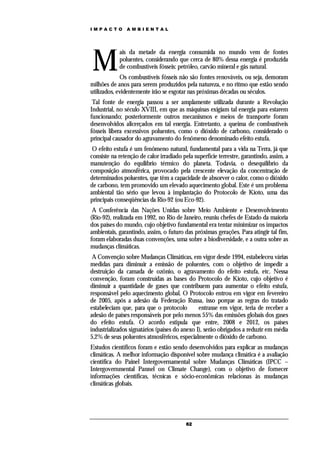 IMPACTO         AMBIENTAL




M
            ais da metade da energia consumida no mundo vem de fontes
            poluentes, considerando que cerca de 80% dessa energia é produzida
            de combustíveis fósseis: petróleo, carvão mineral e gás natural.
             Os combustíveis fósseis não são fontes renováveis, ou seja, demoram
milhões de anos para serem produzidos pela natureza, e no ritmo que estão sendo
utilizados, evidentemente irão se esgotar nas próximas décadas ou séculos.
 Tal fonte de energia passou a ser amplamente utilizada durante a Revolução
Industrial, no século XVIII, em que as máquinas exigiam tal energia para estarem
funcionando; posteriormente outros mecanismos e meios de transporte foram
desenvolvidos alicerçados em tal energia. Entretanto, a queima de combustíveis
fósseis libera excessivos poluentes, como o dióxido de carbono, considerado o
principal causador do agravamento do fenômeno denominado efeito estufa.
 O efeito estufa é um fenômeno natural, fundamental para a vida na Terra, já que
consiste na retenção de calor irradiado pela superfície terrestre, garantindo, assim, a
manutenção do equilíbrio térmico do planeta. Todavia, o desequilíbrio da
composição atmosférica, provocado pela crescente elevação da concentração de
determinados poluentes, que têm a capacidade de absorver o calor, como o dióxido
de carbono, tem promovido um elevado aquecimento global. Este é um problema
ambiental tão sério que levou à implantação do Protocolo de Kioto, uma das
principais conseqüências da Rio-92 (ou Eco-92).
 A Conferência das Nações Unidas sobre Meio Ambiente e Desenvolvimento
(Rio-92), realizada em 1992, no Rio de Janeiro, reuniu chefes de Estado da maioria
dos países do mundo, cujo objetivo fundamental era tentar minimizar os impactos
ambientais, garantindo, assim, o futuro das próximas gerações. Para atingir tal fim,
foram elaboradas duas convenções, uma sobre a biodiversidade, e a outra sobre as
mudanças climáticas.
 A Convenção sobre Mudanças Climáticas, em vigor desde 1994, estabeleceu várias
medidas para diminuir a emissão de poluentes, com o objetivo de impedir a
destruição da camada de ozônio, o agravamento do efeito estufa, etc. Nessa
convenção, foram construídas as bases do Protocolo de Kioto, cujo objetivo é
diminuir a quantidade de gases que contribuem para aumentar o efeito estufa,
responsável pelo aquecimento global. O Protocolo entrou em vigor em fevereiro
de 2005, após a adesão da Federação Russa, isso porque as regras do tratado
estabeleciam que, para que o protocolo         entrasse em vigor, teria de receber a
adesão de países responsáveis por pelo menos 55% das emissões globais dos gases
do efeito estufa. O acordo estipula que entre, 2008 e 2012, os países
industrializados signatários (países do anexo I), serão obrigados a reduzir em média
5,2% de seus poluentes atmosféricos, especialmente o dióxido de carbono.
Estudos científicos foram e estão sendo desenvolvidos para explicar as mudanças
climáticas. A melhor informação disponível sobre mudança climática é a avaliação
científica do Painel Intergovernamental sobre Mudanças Climáticas (IPCC –
Intergovernmental Pannel on Climate Change), com o objetivo de fornecer
informações científicas, técnicas e sócio-econômicas relacionas às mudanças
climáticas globais.




                                          62
 