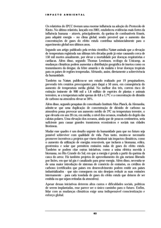 IMPACTO        AMBIENTAL




Os relatórios do IPCC tiveram uma enorme influência na adoção do Protocolo de
Kioto. No último relatório, lançado em 2001, estabeleceu evidências mais fortes da
influência humana – através, principalmente, da queima de combustíveis fósseis,
para adquirir energia – no clima global, sendo provável que o aumento das
concentrações de gases do efeito estufa contribua substancialmente para o
aquecimento global nos últimos anos.
Segundo um artigo publicado pela revista científica Nature assinala que a elevação
de temperatura registrada nas últimas três décadas pode já estar causando cerca de
150 mil mortes anualmente, por elevar a mortalidade por doenças respiratórias e
cardíacas. Além disso, segundo Thomas Lewinson, ecólogo da Unicamp, as
mudanças climáticas podem aumentar a distribuição geográfica de insetos como os
transmissores da dengue, da febre amarela e da malária e levar doenças tropicais
para os países de regiões temperadas. Afetando, assim, diretamente a sobrevivência
da humanidade.
Também na Nature, publicou-se um estudo realizado por 19 pesquisadores,
prevendo três cenários preocupantes para daqui a 50 anos, em conseqüência do
aumento de temperatura média global. No melhor dos três, correm risco de
extinção iminente de 900 mil a 1,8 milhão de espécies de plantas e animais
terrestres, se a temperatura subir apenas de 0,8 a 1,7ºC e a concentração de dióxido
de carbono na atmosfera elevar-se 30%.
Além disso, segundo pesquisas do conceituado Instituto Max Planck, da Alemanha,
admite-se que uma duplicação de concentração de dióxido de carbono na
atmosfera possa provocar um aumento médio de 3ºC na temperatura terrestre, o
que elevaria em uns 20 cm, em média, o nível dos oceanos, resultado do degelo das
calotas polares. Uma elevação dos oceanos, ainda que de poucos centímetros, seria
suficiente para causar grandes transtornos econômicos e sociais nas cidades
litorâneas.
Mudar esse quadro é um desafio urgente da humanidade para que no futuro seja
possível sobreviver com qualidade de vida. Para tanto, mostra-se necessário
promover incentivos a projetos que visem diminuir tais impactos climáticos, como
o aumento da utilização de energias renováveis, que incluem a biomassa, eólica,
geotérmica e solar que permitem emissões nulas de gases do efeito estufa.
Também se podem citar outras iniciativas, como a usina elétrica movida à
biomassa, no Rio Grande do Sul, em que a energia é gerada a partir da queima da
casca do arroz. Há também projetos de aproveitamento do gás metano liberado
por lixões, em que tal gás é canalizado para gerar energia. Além disso, necessita-se
de uma maior introdução de sistemas de comércio de emissões, os créditos de
carbono (certificados que países em desenvolvimento podem emitir aos países
industrializados - que não conseguem ou não desejam reduzir as suas emissões
internamente - para cada tonelada de gases do efeito estufa que deixem de ser
emitida ou que sejam retiradas da atmosfera).
Apesar dessas iniciativas deterem altos custos e dificuldades sociais, políticas
de serem implantadas, esse parece ser o único caminho para o futuro. Enfim,
lidar com as mudanças climáticas exige uma indispensável conscientização e
esforço global.




                                        63
 