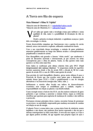 IMPACTO       AMBIENTAL




A Terra em fila de espera
Maíra Bittencourta e Milena M. Fujishitab
a
Aluna do curso de Obstetrícia. E- mairafarfala@yahoo.com.br
b
Aluna do curso de Obstetrícia. E- milenaobs@usp.br



    V
          ocê sabia que quanto mais a tecnologia avança para melhorar a nossa
          qualidade de vida, maior é a possibilidade de devastação da vida no
          planeta?
          Desde a primeira revolução industrial, o capitalismo avançou e junto
dele a tecnologia e a ciência.
Foram desenvolvidos máquinas que funcionavam com a queima de carvão
mineral, carros com motores à explosão, utilizando combustíveis fósseis.
Com o uso exarcebado dessas tecnologias, a emissão de gases poluidores
aumentou gradativamente ao longo dos últimos séculos e conseqüentemente
prejudicando a camada de ozônio.
Esse desequilíbrio está gerando o famoso “efeito estufa”, que atualmente é
pauta de discussões nacionais e internacionais, já que acarreta em sérias
conseqüências para o clima do planeta. Assim, os dias quentes estão mais
quentes e os frios estão mais frios.
Estes dados se confirmam pelo último relatório feito pelo IPCC (Painel
intergovernamental sobre mudanças climáticas): “A temperatura média da superfície
terrestre aumentou desde o fim do século XIX, a década de 90 foi a mais
quente do século XX e o ano de 1998 o mais quente do século.”
Essa previsão de total desequilíbrio climático, gerou nestes últimos 8 anos o
Protocolo de Kyoto que visa acordos entre países para a diminuição da
emissão desses gases (CO2 e CH4) e gradativamente o uso de energias
alternativas e/ou renováveis (energia solar, eólica, solar...).
Infelizmente o estreito olhar focado nos índices de desenvolvimento
econômico nem sempre se sensibilizam para o cuidado, respeito e
responsabilidade em relação ao planeta e sua biodiversidade.
Como exemplo temos o boicote dos EUA, um dos maiores emissores de gases
poluentes e que continua a aumentar a emissão destes, negou as evidencias
cientificas que apontam para urgências de mudanças de conduta e não ratificou
o protocolo.
Precisamos retomar princípios éticos e justos, encontrar formas de pressionar
os governos e as autoridades empresariais para mudança necessária de conduta
em relação ao uso de energia.
O planeta Terra é a nossa única casa, a nossa única fonte de existência, somos
inquilinos e não donos, não podemos ficar inertes esperando o dia em que o
sistema contemporâneo se dará conta disso. A terra não nos espera, se é isso o
que alguns podem acreditar, ela age segundo suas próprias regras de ação e



                                       64
 