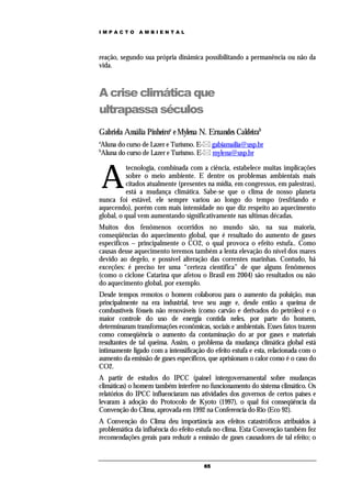 IMPACTO        AMBIENTAL




reação, segundo sua própria dinâmica possibilitando a permanência ou não da
vida.



A crise climática que
ultrapassa séculos
Gabriela Amália Pinheiroa e Mylena N. Ernandes Caldeirab
a
Aluna do curso de Lazer e Turismo. E- gabiamailia@usp.br
b
Aluna do curso de Lazer e Turismo. E- mylena@usp.br



    A
          tecnologia, combinada com a ciência, estabelece muitas implicações
          sobre o meio ambiente. E dentre os problemas ambientais mais
          citados atualmente (presentes na mídia, em congressos, em palestras),
          está a mudança climática. Sabe-se que o clima de nosso planeta
nunca foi estável, ele sempre variou ao longo do tempo (resfriando e
aquecendo), porém com mais intensidade no que diz respeito ao aquecimento
global, o qual vem aumentando significativamente nas ultimas décadas.
Muitos dos fenômenos ocorridos no mundo são, na sua maioria,
conseqüências do aquecimento global, que é resultado do aumento de gases
específicos – principalmente o CO2, o qual provoca o efeito estufa.. Como
causas desse aquecimento teremos também a lenta elevação do nível dos mares
devido ao degelo, e possível alteração das correntes marinhas. Contudo, há
exceções: é preciso ter uma “certeza cientifica” de que alguns fenômenos
(como o ciclone Catarina que afetou o Brasil em 2004) são resultados ou não
do aquecimento global, por exemplo.
Desde tempos remotos o homem colaborou para o aumento da poluição, mas
principalmente na era industrial, teve seu auge e, desde então a queima de
combustíveis fósseis não renováveis (como carvão e derivados do petróleo) e o
maior controle do uso de energia contida neles, por parte do homem,
determinaram transformações econômicas, sociais e ambientais. Esses fatos trazem
como conseqüência o aumento da contaminação do ar por gases e materiais
resultantes de tal queima. Assim, o problema da mudança climática global está
intimamente ligado com a intensificação do efeito estufa e esta, relacionada com o
aumento da emissão de gases específicos, que aprisionam o calor como é o caso do
CO2.
A partir de estudos do IPCC (painel intergovernamental sobre mudanças
climáticas) o homem também interfere no funcionamento do sistema climático. Os
relatórios do IPCC influenciaram nas atividades dos governos de certos países e
levaram à adoção do Protocolo de Kyoto (1997), o qual foi conseqüência da
Convenção do Clima, aprovada em 1992 na Conferencia do Rio (Eco 92).
A Convenção do Clima deu importância aos efeitos catastróficos atribuídos à
problemática da influência do efeito estufa no clima. Esta Convenção também fez
recomendações gerais para reduzir a emissão de gases causadores de tal efeito; o


                                       65
 
