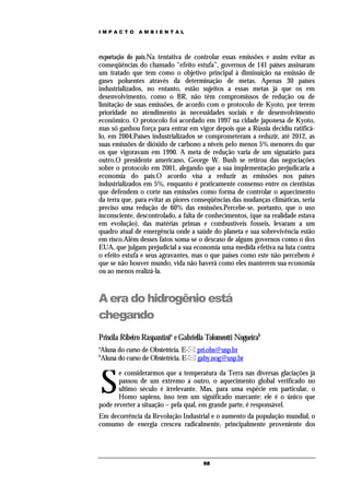 IMPACTO        AMBIENTAL




exportação do país.Na tentativa de controlar essas emissões e assim evitar as
conseqüências do chamado “efeito estufa”, governos de 141 países assinaram
um tratado que tem como o objetivo principal à diminuição na emissão de
gases poluentes através da determinação de metas. Apenas 30 países
industrializados, no entanto, estão sujeitos a essas metas já que os em
desenvolvimento, como o BR, não têm compromissos de redução ou de
limitação de suas emissões, de acordo com o protocolo de Kyoto, por terem
prioridade no atendimento às necessidades sociais e de desenvolvimento
econômico. O protocolo foi acordado em 1997 na cidade japonesa de Kyoto,
mas só ganhou força para entrar em vigor depois que a Rússia decidiu ratificá-
lo, em 2004.Países industrializados se comprometeram a reduzir, até 2012, as
suas emissões de dióxido de carbono a níveis pelo menos 5% menores do que
os que vigoravam em 1990. A meta de redução varia de um signatário para
outro.O presidente americano, George W. Bush se retirou das negociações
sobre o protocolo em 2001, alegando que a sua implementação prejudicaria a
economia do país.O acordo visa a reduzir as emissões nos países
industrializados em 5%, enquanto é praticamente consenso entre os cientistas
que defendem o corte nas emissões como forma de controlar o aquecimento
da terra que, para evitar as piores conseqüências das mudanças climáticas, seria
preciso uma redução de 60% das emissões.Percebe-se, portanto, que o uso
inconsciente, descontrolado, a falta de conhecimentos, (que na realidade estava
em evolução), das matérias primas e combustíveis fosseis, levaram a um
quadro atual de emergência onde a saúde do planeta e sua sobrevivência estão
em risco.Além desses fatos soma-se o descaso de alguns governos como o dos
EUA, que julgam prejudicial a sua economia uma medida efetiva na luta contra
o efeito estufa e seus agravantes, mas o que paises como este não percebem é
que se não houver mundo, vida não haverá como eles manterem sua economia
ou ao menos realizá-la.



A era do hidrogênio está
chegando
Priscila Ribeiro Raspantinia e Gabriella Tolomeotti Nogueirab
a
Aluna do curso de Obstetrícia. E- pri.obs@usp.br
b
Aluna do curso de Obstetrícia. E- gaby.nog@usp.br



    S
       e considerarmos que a temperatura da Terra nas diversas glaciações já
       passou de um extremo a outro, o aquecimento global verificado no
       ultimo século é irrelevante. Mas, para uma espécie em particular, o
       Homo sapiens, isso tem um significado marcante: ele é o único que
pode reverter a situação – pela qual, em grande parte, é responsável.
Em decorrência da Revolução Industrial e o aumento da população mundial, o
consumo de energia cresceu radicalmente, principalmente proveniente dos




                                       68
 