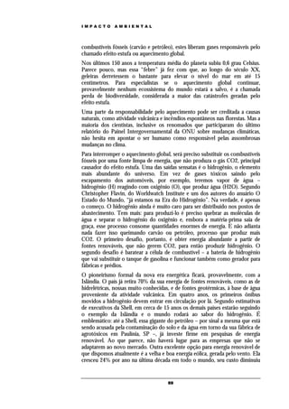 IMPACTO       AMBIENTAL




combustíveis fósseis (carvão e petróleo), estes liberam gases responsáveis pelo
chamado efeito estufa ou aquecimento global.
Nos últimos 150 anos a temperatura média do planeta subiu 0,6 grau Celsius.
Parece pouco, mas essa “febre” já fez com que, ao longo do século XX,
geleiras derretessem o bastante para elevar o nível do mar em até 15
centímetros. Para especialistas se o aquecimento global continuar,
provavelmente nenhum ecossistema do mundo estará a salvo, é a chamada
perda de biodiversidade, considerada a maior das catástrofes geradas pelo
efeito estufa.
Uma parte da responsabilidade pelo aquecimento pode ser creditada a causas
naturais, como atividade vulcânica e incêndios espontâneos nas florestas. Mas a
maioria dos cientistas, inclusive os renomados que participaram do último
relatório do Painel Intergovernamental da ONU sobre mudanças climáticas,
não hesita em apontar o ser humano como responsável pelas assombrosas
mudanças no clima.
Para interromper o aquecimento global, será preciso substituir os combustíveis
fósseis por uma fonte limpa de energia, que não produza o gás CO2, principal
causador do efeito estufa. Uma das saídas sensatas é o hidrogênio, o elemento
mais abundante do universo. Em vez de gases tóxicos saindo pelo
escapamento dos automóveis, por exemplo, teremos vapor de água –
hidrogênio (H) reagindo com oxigênio (O), que produz água (H2O). Segundo
Christopher Flavin, do Worldwatch Institute e um dos autores do anuário O
Estado do Mundo, “já estamos na Era do Hidrogênio”. Na verdade, é apenas
o começo. O hidrogênio ainda é muito caro para ser distribuído nos postos de
abastecimento. Tem mais: para produzi-lo é preciso quebrar as moléculas de
água e separar o hidrogênio do oxigênio e, embora a matéria-prima saia de
graça, esse processo consome quantidades enormes de energia. E não adianta
nada fazer isso queimando carvão ou petróleo, processo que produz mais
CO2. O primeiro desafio, portanto, é obter energia abundante a partir de
fontes renováveis, que não gerem CO2, para então produzir hidrogênio. O
segundo desafio é baratear a célula de combustível – a bateria de hidrogênio
que vai substituir o tanque de gasolina e funcionar também como gerador para
fábricas e prédios.
O pioneirismo formal da nova era energética ficará, provavelmente, com a
Islândia. O país já retira 70% da sua energia de fontes renováveis, como as de
hidrelétricas, nossas muito conhecidas, e de fontes geotérmicas, à base de água
proveniente da atividade vulcânica. Em quatro anos, os primeiros ônibus
movidos a hidrogênio devem entrar em circulação por lá. Segundo estimativas
de executivos da Shell, em cerca de 15 anos os demais países estarão seguindo
o exemplo da Islândia e o mundo rodará ao sabor do hidrogênio. É
emblemático: até a Shell, essa gigante do petróleo – por sinal a mesma que está
sendo acusada pela contaminação do solo e da água em torno da sua fábrica de
agrotóxicos em Paulínia, SP –, já investe firme em pesquisas de energia
renovável. Ao que parece, não haverá lugar para as empresas que não se
adaptarem ao novo mercado. Outra excelente opção para energia renovável de
que dispomos atualmente é a velha e boa energia eólica, gerada pelo vento. Ela
cresceu 24% por ano na última década em todo o mundo, seu custo diminuiu


                                      69
 