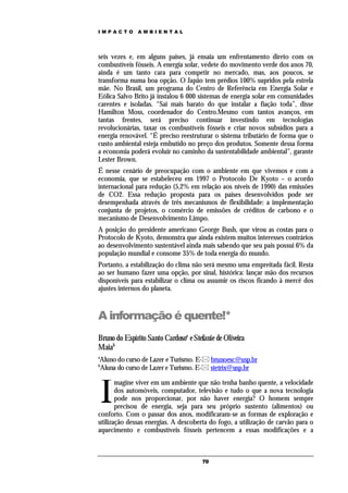 IMPACTO       AMBIENTAL




seis vezes e, em alguns países, já ensaia um enfrentamento direto com os
combustíveis fósseis. A energia solar, vedete do movimento verde dos anos 70,
ainda é um tanto cara para competir no mercado, mas, aos poucos, se
transforma numa boa opção. O Japão tem prédios 100% supridos pela estrela
mãe. No Brasil, um programa do Centro de Referência em Energia Solar e
Eólica Salvo Brito já instalou 6 000 sistemas de energia solar em comunidades
carentes e isoladas. “Sai mais barato do que instalar a fiação toda”, disse
Hamilton Moss, coordenador do Centro.Mesmo com tantos avanços, em
tantas frentes, será preciso continuar investindo em tecnologias
revolucionárias, taxar os combustíveis fósseis e criar novos subsídios para a
energia renovável. “É preciso reestruturar o sistema tributário de forma que o
custo ambiental esteja embutido no preço dos produtos. Somente dessa forma
a economia poderá evoluir no caminho da sustentabilidade ambiental”, garante
Lester Brown.
É nesse cenário de preocupação com o ambiente em que vivemos e com a
economia, que se estabeleceu em 1997 o Protocolo De Kyoto – o acordo
internacional para redução (5,2% em relação aos níveis de 1990) das emissões
de CO2. Essa redução proposta para os países desenvolvidos pode ser
desempenhada através de três mecanismos de flexibilidade: a implementação
conjunta de projetos, o comércio de emissões de créditos de carbono e o
mecanismo de Desenvolvimento Limpo.
A posição do presidente americano George Bush, que virou as costas para o
Protocolo de Kyoto, demonstra que ainda existem muitos interesses contrários
ao desenvolvimento sustentável ainda mais sabendo que seu pais possui 6% da
população mundial e consome 35% de toda energia do mundo.
Portanto, a estabilização do clima não será mesmo uma empreitada fácil. Resta
ao ser humano fazer uma opção, por sinal, histórica: lançar mão dos recursos
disponíveis para estabilizar o clima ou assumir os riscos ficando à mercê dos
ajustes internos do planeta.



A informação é quente!*
Bruno do Espírito Santo Cardosoa e Stefanie de Oliveira
Maiab
a
Aluno do curso de Lazer e Turismo. E- brunoesc@usp.br
b
Aluna do curso de Lazer e Turismo. E- stetrix@usp.br



    I
       magine viver em um ambiente que não tenha banho quente, a velocidade
       dos automóveis, computador, televisão e tudo o que a nova tecnologia
       pode nos proporcionar, por não haver energia? O homem sempre
       precisou de energia, seja para seu próprio sustento (alimentos) ou
conforto. Com o passar dos anos, modificaram-se as formas de exploração e
utilização dessas energias. A descoberta do fogo, a utilização de carvão para o
aquecimento e combustíveis fósseis pertencem a essas modificações e a



                                       70
 