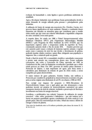 IMPACTO          AMBIENTAL




evolução da humanidade e, estão ligados à graves problemas ambientais da
atualidade.
Após a Revolução Industrial, esses problemas foram potencializados devido a
maior demanda de energia utilizada pelas pessoas e principalmente pelas
indústrias.
A utilização de fontes de energia não-renováveis (Ex.: Petróleo, Carvão, etc.)
provoca danos significativos no meio ambiente. Durante a combustão desses
elementos são lançados na atmosfera gases que contribuem para o temido
efeito estufa, que age como um cobertor dificultando e impedindo a dispersão
do calor, tornando a terra mais quente.
A respeito disso, foi criado em 1988 o Painel Intergovernamental sobre
Mudanças Climáticas (IPCC) pela Organização Meteorológica Mundial
(WMO) e pelo Programa do Meio Ambiente da ONU (UNEP), que fez
importantes registros sobre a temperatura média da superfície da Terra,
constatando aumento desde o fim do século XIX.          Estudos prevêem que
este aumento pode causar a extinção de inúmeras espécies animais e vegetais
assim como o aumento do nível do mar devido o derretimento de geleiras,
podendo inundar cidades costeiras e países ilhas, obrigando suas populações a
migrarem. Sim, a catástrofe pode ser grande.
Desde o final do século XX a comunidade científica e autoridades começaram
a prestar mais atenção nas conseqüências desses atos. Foram realizadas
convenções, tais como a Convenção do Clima, aprovada em 1992 na
Conferência do Rio, onde foi finalmente reconhecida a gravidade que o efeito
estufa provoca no clima. Em 1997, governos de muitos países adotaram o
Protocolo de Quioto, o mais importante até agora, pois fixou metas e
calendários para diminuição da emissão de gases do efeito estufa, a serem
cumpridos por países desenvolvidos.
O maior emissor de gases poluentes, Estados Unidos, não ratificou o
Protocolo por considerá-lo prejudicial ao desenvolvimento econômico do país,
pois as metas exigiam uma diminuição de até 8% em relação a 1990 até 2012.
Para corrigir esse impasse foi proposto o MDL-Mecanismo de
Desenvolvimento Limpo, com o qual países que não alcançassem a meta
poderiam investir em projetos de desenvolvimento sustentável em países
emergentes (isentos da meta de redução), incluindo a preservação de florestas e
investimento em fontes de energia renovável.
Acreditem, a problemática tem solução! Aumento da utilização de energia
renovável – solar, eólica, geotérmica e hidrelétrica – que não emitem (ou o
fazem em pequena quantidade) agentes contribuintes do efeito estufa já é um
grande passo, além da conscientização de todos. Afinal não temos o direito de
estragar o futuro do planeta.
*Esse texto foi classificado entre os 20 melhores produzidos pelos alunos das turmas 32, 33,
42, 43, 52 e 53.




                                            71
 