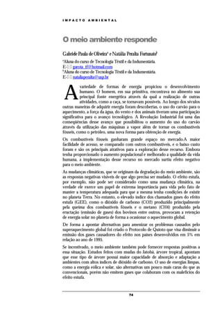 IMPACTO        AMBIENTAL




O meio ambiente responde
Gabriele Paula de Oliveiraa e Natália Peralta Fortunatob
a
 Aluna do curso de Tecnologia Têxtil e da Indumentária.
E- garota_tf@hotmail.com
b
 Aluna do curso de Tecnologia Têxtil e da Indumentária.
E- nataliaperalta@usp.br



    A
           variedade de formas de energia propiciou o desenvolvimento
           humano. O homem, em sua primitiva, encontrava no alimento sua
           principal fonte energética através da qual a realização de outras
           atividades, como a caça, se tornavam possíveis. Ao longo dos séculos
outras maneiras de adquirir energia foram descobertas, o uso do carvão para o
aquecimento, a força da água, do vento e dos animais tiveram uma participação
significativa para o avanço tecnológico. A Revolução Industrial foi uma das
conseqüências desse avanço que possibilitou o aumento do uso do carvão
através da utilização das máquinas a vapor além de tornar os combustíveis
fósseis, como o petróleo, uma nova forma para obtenção de energia.
Os combustíveis fósseis ganharam grande espaço no mercado.A maior
facilidade de acesso, se comparado com outros combustíveis, e o baixo custo
foram e são os principais atrativos para a exploração desse recurso. Embora
tenha proporcionado o aumento populacional e melhorado a qualidade da vida
humana, a implementação desse recurso no mercado surtiu efeito negativo
para o meio ambiente.
As mudanças climáticas, que se originam da degradação do meio ambiente, são
as respostas negativas visíveis de que algo precisa ser mudado. O efeito estufa,
por exemplo, não pode ser considerado como uma mudança climática, na
verdade ele exerce um papel de extrema importância para vida pelo fato de
manter a temperatura adequada para que a mesma tenha condições de existir
no planeta Terra. No entanto, o elevado índice dos chamados gases do efeito
estufa (GEE), como o dióxido de carbono (CO2) produzido principalmente
pela queima dos combustíveis fósseis e o metano (CH4) produzido pela
eructação (emissão de gases) dos bovinos entre outros, provocam a retenção
de energia solar no planeta de forma a ocasionar o aquecimento global.
De forma a apontar alternativas para amenizar os problemas causados pelo
superaquecimento global foi criado o Protocolo de Quioto que visa diminuir a
emissão dos gases causadores do efeito nos países desenvolvidos em 5% em
relação ao ano de 1995.
Se incentivado, o meio ambiente também pode fornecer respostas positivas a
essa situação. Estudos feitos com mudas do Jatobá, árvore tropical, apontam
que esse tipo de árvore possui maior capacidade de absorção e adaptação a
ambientes com altos índices de dióxido de carbono. O uso de energias limpas,
como a energia eólica e solar, são alternativas um pouco mais caras do que as
convencionais, porém não emitem gases que colaboram com os malefícios do
efeito estufa.


                                       74
 