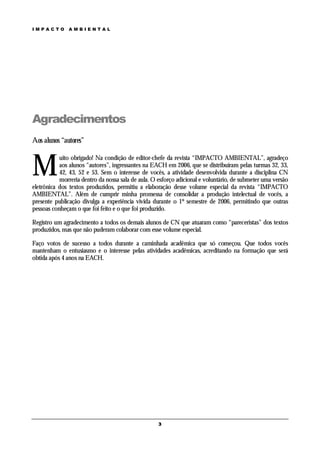 IMPACTO        AMBIENTAL




Agradecimentos
Aos alunos “autores”



M
           uito obrigado! Na condição de editor-chefe da revista “IMPACTO AMBIENTAL”, agradeço
           aos alunos “autores”, ingressantes na EACH em 2006, que se distribuíram pelas turmas 32, 33,
           42, 43, 52 e 53. Sem o interesse de vocês, a atividade desenvolvida durante a disciplina CN
           morreria dentro da nossa sala de aula. O esforço adicional e voluntário, de submeter uma versão
eletrônica dos textos produzidos, permitiu a elaboração desse volume especial da revista “IMPACTO
AMBIENTAL”. Além de cumprir minha promessa de consolidar a produção intelectual de vocês, a
presente publicação divulga a experiência vivida durante o 1º semestre de 2006, permitindo que outras
pessoas conheçam o que foi feito e o que foi produzido.

Registro um agradecimento a todos os demais alunos de CN que atuaram como “pareceristas” dos textos
produzidos, mas que não puderam colaborar com esse volume especial.

Faço votos de sucesso a todos durante a caminhada acadêmica que só começou. Que todos vocês
mantenham o entusiasmo e o interesse pelas atividades acadêmicas, acreditando na formação que será
obtida após 4 anos na EACH.




                                                    3
 