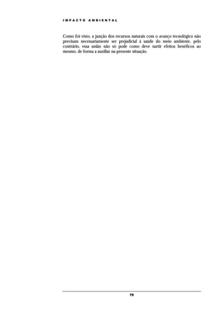 IMPACTO      AMBIENTAL




Como foi visto, a junção dos recursos naturais com o avanço tecnológico não
precisam necessariamente ser prejudicial à saúde do meio ambiente, pelo
contrário, essa união não só pode como deve surtir efeitos benéficos ao
mesmo, de forma a auxiliar na presente situação.




                                    75
 