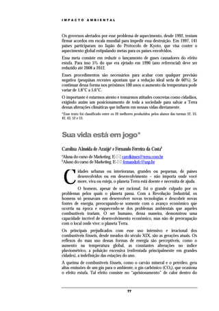 IMPACTO          AMBIENTAL




Os governos alertados por esse problema de aquecimento, desde 1992, tentam
firmar acordos em escala mundial para impedir essa destruição. Em 1997, 141
países participaram no Japão do Protocolo de Kyoto, que visa conter o
aquecimento global estipulando metas para os países envolvidos.
Essa meta consiste em reduzir o lançamento de gases causadores do efeito
estufa. Para isso 5% do que era ejetado em 1990 (ano referencial) deve ser
reduzido até 2008 a 2012.
Esses procedimentos são necessários para acabar com qualquer previsão
negativa (pesquisas recentes apontam que a redução ideal seria de 60%). Se
continuar dessa forma nos próximos 100 anos o aumento da temperatura pode
variar de 1,8°C a 5,6°C.
O importante é estarmos atento e tomarmos atitudes concretas como cidadãos,
exigindo assim um posicionamento de toda a sociedade para salvar a Terra
dessas alterações climáticas que influem em nossas vidas diretamente.
*Esse texto foi classificado entre os 20 melhores produzidos pelos alunos das turmas 32, 33,
42, 43, 52 e 53.



Sua vida está em jogo*
Carolina Almeida de Araújoa e Fernando Ferreira da Costab
a
Aluna do curso de Marketing. E- carolkisses@terra.com.br
b
Aluno do curso de Marketing. E- fernandofc@usp.br



    C
          idades urbanas ou interioranas, grandes ou pequenas, de países
          desenvolvidos ou em desenvolvimento – não importa onde você
          more, viva ou esteja, o planeta Terra está doente e necessita de ajuda.
         O homem, apesar de ser racional, foi o grande culpado por os
problemas pelos quais o planeta passa. Com a Revolução Industrial, os
homens só pensavam em desenvolver novas tecnologias e descobrir novas
fontes de energia, preocupando-se somente com o avanço econômico que
ocorria na época e esquecendo-se dos problemas ambientais que aqueles
combustíveis trariam. O ser humano, dessa maneira, demonstrou uma
capacidade incrível de desenvolvimento econômico, mas não de preocupação
com o local onde vive: o planeta Terra.
Os principais prejudicados com esse uso intensivo e irracional dos
combustíveis fósseis, desde meados do século XIX, são as gerações atuais. Os
reflexos do mau uso dessas formas de energia são perceptíveis, como o
aumento na temperatura global, as constantes alterações no índice
pluviométrico, a poluição excessiva (enfrentada principalmente em grandes
cidades), a indefinição das estações do ano.
A queima de combustíveis fósseis, como o carvão mineral e o petróleo, gera
altas emissões de um gás para o ambiente, o gás carbônico (CO2), que ocasiona
o efeito estufa. Tal efeito consiste no “aprisionamento” de calor dentro do



                                            77
 
