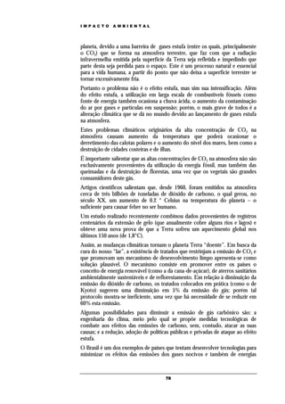 IMPACTO       AMBIENTAL




planeta, devido a uma barreira de gases estufa (entre os quais, principalmente
o CO2) que se forma na atmosfera terrestre, que faz com que a radiação
infravermelha emitida pela superfície da Terra seja refletida e impedindo que
parte desta seja perdida para o espaço. Este é um processo natural e essencial
para a vida humana, a partir do ponto que não deixa a superfície terrestre se
tornar excessivamente fria.
Portanto o problema não é o efeito estufa, mas sim sua intensificação. Além
do efeito estufa, a utilização em larga escala de combustíveis fósseis como
fonte de energia também ocasiona a chuva ácida, o aumento da contaminação
do ar por gases e partículas em suspensão; porém, o mais grave de todos é a
alteração climática que se dá no mundo devido ao lançamento de gases estufa
na atmosfera.
Estes problemas climáticos originários da alta concentração de CO2 na
atmosfera causam aumento da temperatura que poderá ocasionar o
derretimento das calotas polares e o aumento do nível dos mares, bem como a
destruição de cidades costeiras e de ilhas.
É importante salientar que as altas concentrações de CO2 na atmosfera não são
exclusivamente provenientes da utilização da energia fóssil, mas também das
queimadas e da destruição de florestas, uma vez que os vegetais são grandes
consumidores deste gás.
Artigos científicos salientam que, desde 1960, foram emitidos na atmosfera
cerca de três bilhões de toneladas de dióxido de carbono, o qual gerou, no
século XX, um aumento de 0.2 ° Celsius na temperatura do planeta – o
suficiente para causar febre no ser humano.
Um estudo realizado recentemente combinou dados provenientes de registros
centenários da extensão de gelo (que anualmente cobre alguns rios e lagos) e
obteve uma nova prova de que a Terra sofreu um aquecimento global nos
últimos 150 anos (de 1,8°C).
Assim, as mudanças climáticas tornam o planeta Terra “doente”. Em busca da
cura do nosso “lar”, a existência de tratados que restrinjam a emissão de CO2 e
que promovam um mecanismo de desenvolvimento limpo apresenta-se como
solução plausível. O mecanismo consiste em promover entre os países o
conceito de energia renovável (como a da cana-de-açúcar), de aterros sanitários
ambientalmente sustentáveis e de reflorestamento. Em relação à diminuição da
emissão do dióxido de carbono, os tratados colocados em prática (como o de
Kyoto) sugerem uma diminuição em 5% da emissão do gás; porém tal
protocolo mostra-se ineficiente, uma vez que há necessidade de se reduzir em
60% esta emissão.
Algumas possibilidades para diminuir a emissão de gás carbônico são: a
engenharia do clima, meio pelo qual se propõe medidas tecnológicas de
combate aos efeitos das emissões de carbono, sem, contudo, atacar as suas
causas; e a redução, adoção de políticas públicas e privadas de ataque ao efeito
estufa.
O Brasil é um dos exemplos de países que tentam desenvolver tecnologias para
minimizar os efeitos das emissões dos gases nocivos e também de energias



                                      78
 