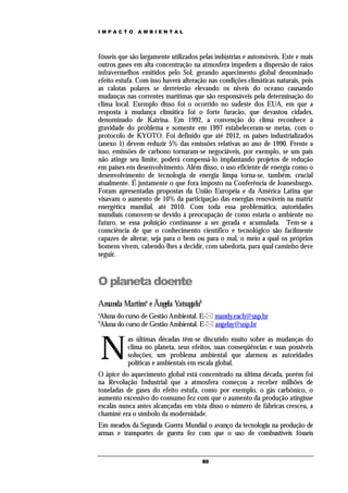IMPACTO       AMBIENTAL




fósseis que são largamente utilizados pelas indústrias e automóveis. Este e mais
outros gases em alta concentração na atmosfera impedem a dispersão de raios
infravermelhos emitidos pelo Sol, gerando aquecimento global denominado
efeito estufa. Com isso haverá alteração nas condições climáticas naturais, pois
as calotas polares se derreterão elevando os níveis do oceano causando
mudanças nas correntes marítimas que são responsáveis pela determinação do
clima local. Exemplo disso foi o ocorrido no sudeste dos EUA, em que a
resposta à mudança climática foi o forte furacão, que devastou cidades,
denominado de Katrina. Em 1992, a convenção do clima reconhece a
gravidade do problema e somente em 1997 estabeleceram-se metas, com o
protocolo de KYOTO. Foi definido que até 2012, os países industrializados
(anexo 1) devem reduzir 5% das emissões relativas ao ano de 1990. Frente a
isso, emissões de carbono tornaram-se negociáveis, por exemplo, se um país
não atinge seu limite, poderá compensá-lo implantando projetos de redução
em países em desenvolvimento. Além disso, o uso eficiente de energia como o
desenvolvimento de tecnologia de energia limpa torna-se, também, crucial
atualmente. É justamente o que fora imposto na Conferência de Joanesburgo.
Foram apresentadas propostas da União Européia e da América Latina que
visavam o aumento de 10% da participação das energias renováveis na matriz
energética mundial, até 2010. Com toda essa problemática, autoridades
mundiais comovem-se devido à preocupação de como estaria o ambiente no
futuro, se essa poluição continuasse a ser gerada e acumulada. Tem-se a
consciência de que o conhecimento científico e tecnológico são facilmente
capazes de alterar, seja para o bem ou para o mal, o meio a qual os próprios
homens vivem, cabendo-lhes a decidir, com sabedoria, para qual caminho deve
seguir.



O planeta doente
Amanda Martinsa e Ângela Yatsugafub
a
Aluna do curso de Gestão Ambiental. E- mandy.each@usp.br
b
Aluna do curso de Gestão Ambiental. E- angelay@usp.br



    N
           as últimas décadas têm-se discutido muito sobre as mudanças do
           clima no planeta, seus efeitos, suas conseqüências e suas possíveis
           soluções; um problema ambiental que alarmou as autoridades
           políticas e ambientais em escala global.
O ápice do aquecimento global está concentrado na última década, porém foi
na Revolução Industrial que a atmosfera começou a receber milhões de
toneladas de gases do efeito estufa, como por exemplo, o gás carbônico, o
aumento excessivo do consumo fez com que o aumento da produção atingisse
escalas nunca antes alcançadas em vista disso o número de fábricas cresceu, a
chaminé era o símbolo da modernidade.
Em meados da Segunda Guerra Mundial o avanço da tecnologia na produção de
armas e transportes de guerra fez com que o uso de combustíveis fósseis


                                      80
 